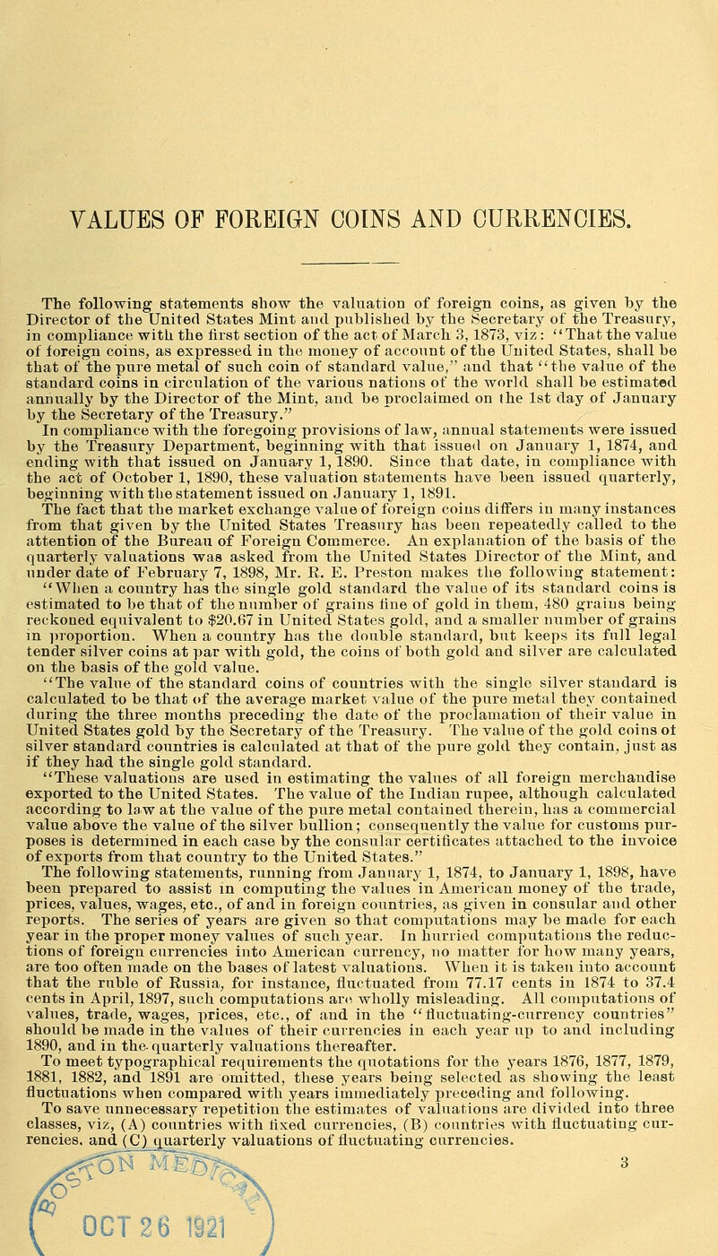 VALUES OF FOREIGN COINS AND CURRENCIES. The following statements show the valuation of foreign coins, as given by the Director of the United States Mint and published by the Secretary of the Treasury, in compliance witli the hrst section of the act of March 3,1873, viz:  That the value of foreign coins, as expressed in the money of account of the United States, shall be that of the pure metal of such coin of standard value, and that ''the value of the standard coins in circulation of the various nations of the world shall be estimated annually by the Director of the Mint, and be proclaimed on the 1st day of January by the Secretary of the Treasury. In compliance with the foregoing provisions of law, annual statements were issued by the Treasury Department, beginning with that issued on January 1, 1874, and ending with that issued on January 1, 1890. Since that date, in compliance with the act of October 1, 1890, these valuation statements have been issued quarterly, beginning with tlie statement issued on January 1, 1891. The fact that the market exchange value of foreign coins differs in many instances from that given by the United States Treasury has been repeatedly called to the attention of the Bureau of Foreign Commerce. An explanation of the basis of the quarterly valuations was asked from the United States Director of the Mint, and under date of February 7, 1898, Mr. E. E. Preston makes tlie following statement: Wlien a country has the single gold standard the value of its standard coins is estimated to be that of the number of grains fine of gold in them, 480 grains being- reckoned equivalent to $20.67 in United States gold, and a smaller number of grains in i)roportion. When a couutry has the double standard, but keeps its full legal tender silver coins at par with gold, the coins of both gold and silver are calculated on the basis of the gold value. The value of the standard coins of countries with the single silver standard is calculated to be that of the average market value of the pure metal they contained during the three months preceding the date of the proclamation of their value in United States gold by the Secretary of the Treasury. The value of the gold coins of silver standard countries is calculated at that of the pure gold they contain, just as if they had the single gold standard. These valuations are used in estimating the values of all foreign merchandise exported to the United States. The value of the Indian rupee, although calculated according to law at the value of the pure metal contained tlierein, has a commercial value above the value of the silver bullion; consequently the value for customs pur- poses is determined in each case by the consular certificates attached to the invoice of exports from that country to the United States. The following statements, running from Jannar^f 1, 1874, to January 1, 1898, have been prepared to assist in computing the values in American money of the trade, prices, values, wages, etc., of and in foreign countries, as given in consular and other reports. The series of years are given so that computations may be made for each year in the proper money values of such year. In hurried computations the reduc- tions of foreign currencies into American currency, no matter for how many years, are too often made on the bases of latest valuations. When it is taken iuto account that the ruble of Russia, for instance, fluctuated from 77.17 cents in 1874 to 37.4 cents in April, 1897, such computations arc, wholly misleading. All computations of values, trade, wages, prices, etc., of and in the fluctuating-currency countries should be made in the values of their currencies in each year up to and including 1890, and in the-quarterly valuations thereafter. To meet typographical requirements the quotations for the years 1876, 1877, 1879, 1881, 1882, and 1891 are omitted, these years being selected as showing the least fluctuations when compared with years immediately preceding and following. To save unnecessary repetition the estimates of valuations are divided into three classes, viz, (A) countries with flxed currencies, (B) countries with fluctuating cur- rencies, and (C) quarterly valuations of fluctuating currencies. OCT 2 6 1921