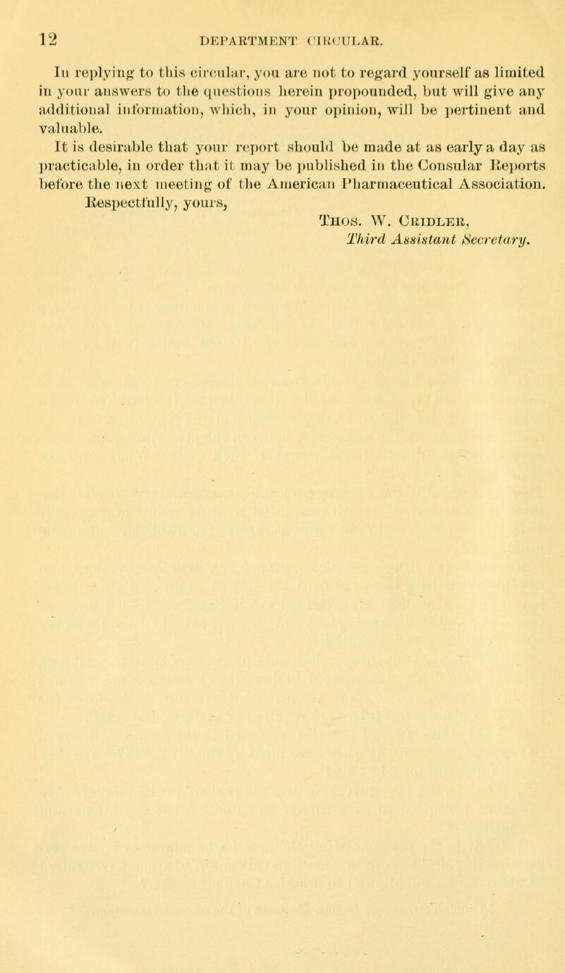 In rei)lying to this circular, you are not to regard yourself as limited in your answers to the <|u«'sti(>ns lM',r<Mn piopoundod, but will give any additional inlorniation, which, in your oiiinion, will be ])ertineut and valuable. It is desirable that your report should be made at as early a day as practicable, in order that it may be published in the Consular Ke))orts before the next meeting of the American Pharmaceutical Association. Respectfully, yours, ThOS. W. ClllDLEK, Third Assistant Secretary.