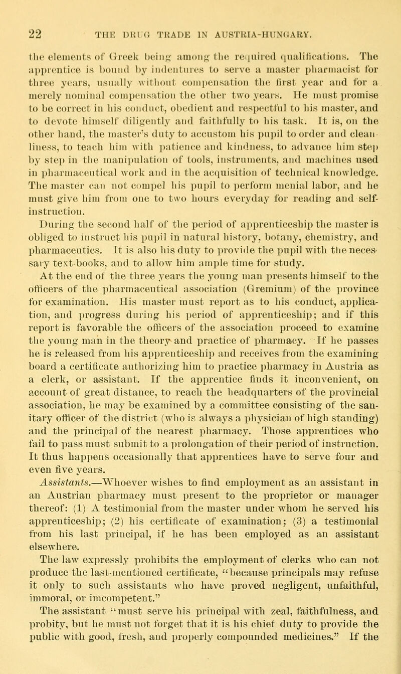 the eleinciits of (Jreek hciiij^' umoii;;'the reiiiiiied (|iialilications. The apprentice is Itoimd l»y indentiiies to serve a master pharmacist for three years, usually without (toinpeusation tlie first year and for a merely iioiuinal compensation the otlier two years, lie must promise to be correct in his conduct, obedient and respectful to his master, and to devote himself diligently and faithfully to his task. It is, on the other hand, the master's duty to accustom his pupil to order and clean liness, to teach him with patience and kindness, to advance him ste]» by step in the manipulation of tools, instruments, and machines used in pharnjaeeutical woik and in the acquisition of technical knowledge. The master can not compel his pupil to ])erform menial labor, and he must give hinj from one to two hours everyday for reading and self- instruction. During tlie second half of the period of a]>prenticeship the master is obliged to instruct liis pui)il in natural history, botany, chemistry, and pharmaceutics. It is also his duty to i)rovi(le the pupil with the neces- sary text-books, and to allow him ample time for study. At the end of the three years the young man presents himself to the officers of the pharmaceutical association (Gremium) of the province for examination. His master must report as to his conduct, applica- tion, and progress during his period of apprenticeship; and if this report is favorable the officers of the association proceed to examine the young man in the theory and practice of pharmacy. If he passes he is released from his apprenticeship and receives from the examining board a certificate authorizing him to practice i)harmacy in Austria as a clerk, or assistant. If the apprentice finds it inconvenient, on account of great distance, to reach the headquarters of the provincial association, he may be examined by a committee consisting of the san- itary officer of the district (who is always a physician of high standing) and the principal of the nearest pharmacy. Those apprentices who fail to x)ass must submit to a prolongation of their period of instruction. It thus haj)pens occasionally that ai^prentices have to serve four and even five years. Assistants.—Whoever wishes to find employment as an assistant in an Austrian pharmacy must present to the proprietor or manager thereof: (1) A testimonial from the master under whom he served his apprenticeship; (2) his certificate of examination; (3) a testimonial from his last principal, if he has been employed as an assistant elsewhere. The law expressly prohibits the employment of clerks who can not produce the last-mentioned certificate, because principals may refuse it only to such assistants who have proved negligent, unfaithful, immoral, or imcompetent, The assistant must serve his principal with zeal, faithfulness, and probity, but he must not forget that it is his chief duty to provide the public with good, fresh, and properly compounded medicines. If the