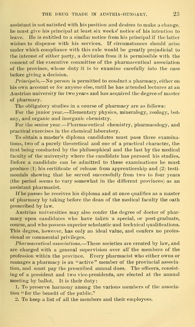 assistant is not satisfied, witli his position and desires to make a change, he must give his principal at least six weeks' notice of his intention to leave. He is entitled to a similar notice from his principal if the latter wishes to dispense with his services. If circumstances should arise under which conijjliance with this rule would be greatly prejudicial to the interest of either party, a deviation from it is i^ermissible with the consent of the executive committee of the pharmaceutical association of the province, whose duty it is to examine carefully into the case before giving a decision. Principals.—Ko person is permitted to conduct a pharmacy, either on his own account or for anyone else, until he has attended lectures at an Austrian university for two years and has acquired the degree of master of pharmacy. The obligatory studies in a course of pharmacy are as follows: For the junior year.—Elementary physics, mineralogy, zoology, bot- any, and organic and inorganic chemistry. For the senior year.—Pharmaceutical chemistry, pharmacology, and practical exercises in the chemical laboratory. To obtain a master's diploma candidates must pass three examina- tions, two of a purely theoretical and one of a practical character, the first being conducted by the philosophical and the last by the medical faculty of the university where the candidate has i)ursued his studies. Before a candidate can be admitted to these examinations he must produce (1) his certificate of release from apprenticeship and (2) testi- monials showing that he served successfully from two to four years (the period seems to vary somewhat in the different provinces) as an assistant pharmacist. If heiDasses he receives his diploma and at once qualifies as a master of pharmacy by taking before the dean of the medical faculty the oath prescribed by law. Austrian universities may also confer the degree of doctor of phar- macy upon candidates who have taken a special, or post-graduate, course, and who possess superior scholastic and technical qualifications. This degree, however, has only an ideal value, and confers no profes- sional or commercial j)rivileges. Pharmaceutical associations.—These societies are created by law, and are charged with a general supervision over all' the members of the profession within the province. Every pharmacist who either owns or manages a pharmacy is an active member of the provincial associa- tion, and must pay the prescribed annual dues. The officers, consist- ing of a president and two vice-i)residents, are elected at the annual meeting by ballot. It is their duty: 1. To jDreserve harmony among the various members of the associa- tion for the benefit of the i^ublic. 2. To keep a list of all the members and their employees.