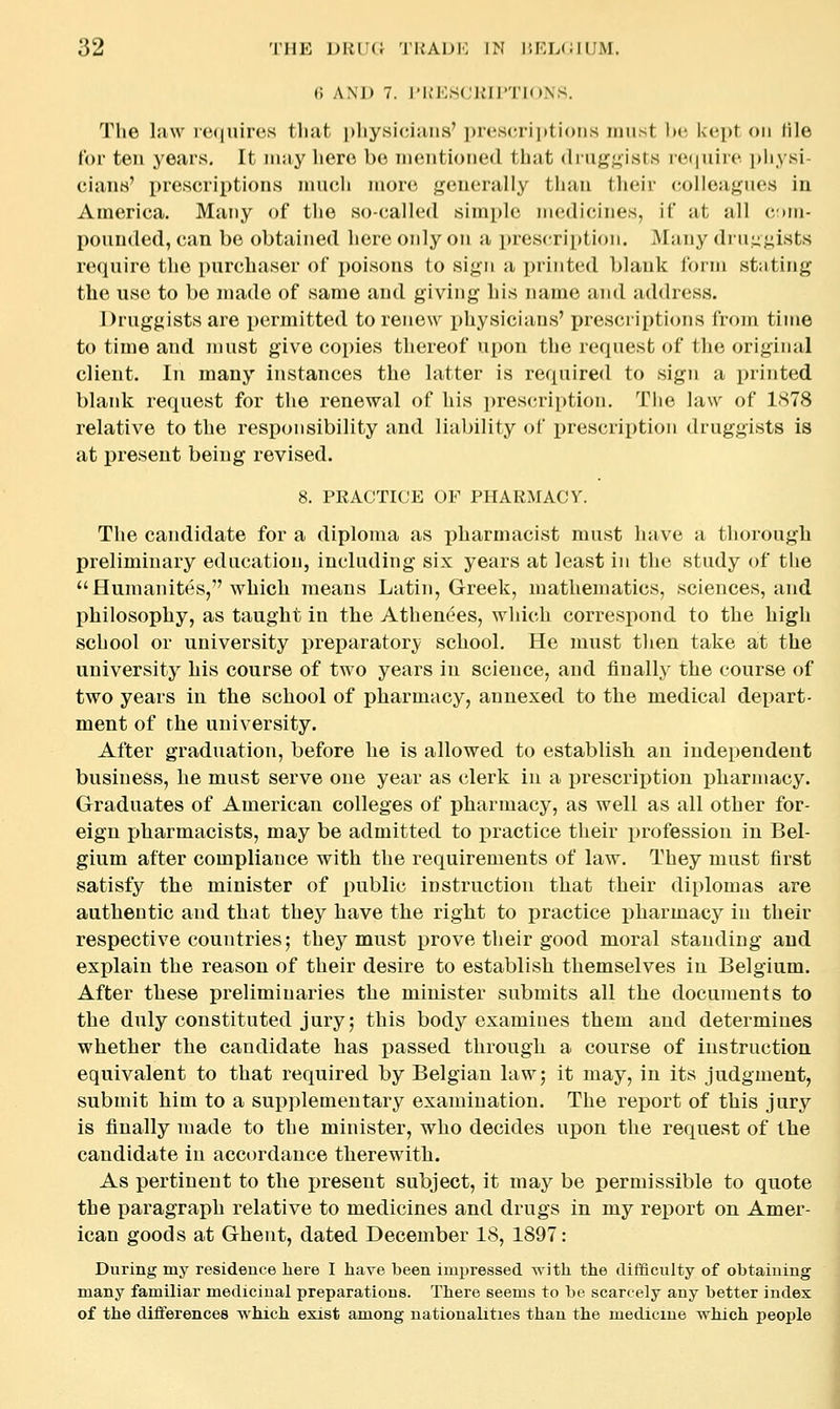t; ANJ) 7. I'K'KSCliirTIONS. Tlie law ie<|uires tliat pliysiciaiis' ])it'S(a'ii)ti()iis imist Ix^ l<('])t on tile Cor ten years. It may liero be iiieiitioned that (lru|j^;;ists re(|uir('. pliysi- ciaiiM' prescriptions much more generally than their colleagues in America. Many of the so-called simple medicines, if at all cmhi- pounded, can be obtained here only on a prescri^ttion. ^lany diiiu^ists require the purchaser of jwisons to sign a printed blank lorm stating the use to be made of same and giving his name and address. Druggists are permitted to renew physicians' prescriptions froin time to time and must give copies thereof upon the request of the original client. In many instances the latter is required to sign a printed blank request for the renewal of his prescription. Tiie law of 1878 relative to the responsibility and liability of i)rescription druggists is at present being revised. 8. PRACTICE OF PHARMACY. The candidate for a diploma as pharmacist must have a thorough preliminary education, including six years at least in the study of the Humanites, which means Latin, Greek, mathematics, sciences, and philosophy, as taught in the Athenees, which correspond to the high school or university prej)arator}; school. He must then take at the university his course of two years in science, and finally the course of two years in the school of pharmacy, annexed to the medical depart- ment of the university. After graduation, before he is allowed to establish an independent business, he must serve one year as clerk in a prescrii)tion pharmacy. Graduates of American colleges of pharmacy, as well as all other for- eign pharmacists, may be admitted to practice their profession in Bel- gium after compliance with the requirements of law. They must first satisfy the minister of public instruction that their diplomas are authentic and that they have the right to practice ]3harmacy in their respective countries; they must prove their good moral standing and explain the reason of their desire to establish themselves in Belgium. After these preliminaries the minister submits all the documents to the duly constituted jury; this body examines them and determines whether the candidate has passed through a course of instruction, equivalent to that required by Belgian law; it may, in its judgment, submit him to a supplementary examination. The report of this jury is finally made to the minister, who decides upon the request of the candidate in accordance therewith. As pertinent to the i)resent subject, it may be permissible to quote the paragraph relative to medicines and drugs in my report on Amer- ican goods at Ghent, dated December 18, 1897: During my residence here I have been impressed with the difficulty of obtaining many familiar medicinal preparations. There seems to be scarcely any better index of the differences which exist among nationalities than the medicine which people