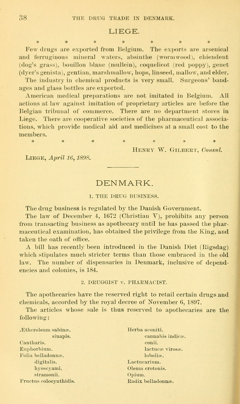 LIEGE. * * * # # m * Few (liu^s ;ire e.xportcMl from l>('l<;iuin. Tin; exports ure ursenical and rerriij;inous luinenil wiitcrs, ubsiiitlie (wormwood;, cliiendeiit (dog's grass), hoiiilloii blaiu- (iimllein), coquelicot (red poppy), genet (dyer's genista), gentian, marslnnallow, liops, linseed, mallow, and elder. The indnstry in chemical products is very small. Surgeons' band- ages ami glass bottles are exported. American medical pre[)arations are not imitated in lielgium. All actions at law against imitation of proprietary articles are before the Belgian tribunal of commerce. There are no department stores iu Lieg'e. There are cooperative societies of the pharmaceutical assocda- tions, which provide medical aid and medicines at a small cost to the members. * * * * * * # Henry W. Gilbert, Consul. LlEG-E, April 16,1898. DENMARK. 1. THE DRUG BUSINESS. The drug business is regulated by the Danish Government. The law of December 4, 1()72 (Christian V), prohibits any person from transacting business as apothecary until he has i^assed the phar- maceutical examination, has obtained the privilege from the King, and taken the oath of ofitice. A bill has recently been introduced in the Danish Diet (Eigsdag) which stipulates much stricter terms than those embraced iu the old law. The number of dispensaries in Denmark, inclusive of depend- encies and colonies, is 184. 2. DEUGGIST v. PHARMACIST. The apothecaries have the reserved right to retail certain drugs and chemicals, accorded by the royal decree of November 6, 1897. The articles whose sale is thus reserved to apothecaries are the following: -ZEtheroleum sabinae. Herba aconiti. sinapis. cannabis indicoe. Cantbaris. conii. Eupborbium. lactucfe virosae. Folia belladonnsB. lobelipe. digitalis. Lactucarium. byoscyami. Oleum crotonis. stramonii. Opium. Fructus colocvnthidis. Radix belladonnse.