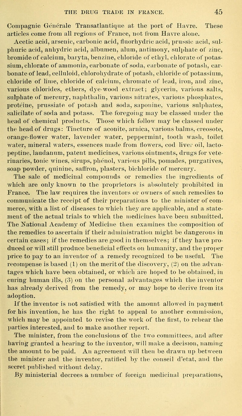Compagnie Geii^rale Transatlantique at the port of Havre. These articles come from all regions of France, uot from Havre alone. Acetic acid, arsenic, carbonic acid, fliiorhydric acid, prussic acid, sul- phuric acid, anbydric acid, albumen, alum, antimony, sulphate of zinc, bromide of calcium, baryta, benzine, chloride of ethyl, chlorate of iiotas- sium, chlorate of ammonia, carbonate of soda, carbonate of i^otash, car- bonate of lead, celluloid, chlorohydrate of potash, chloride of potassium, chloride of lime, chloride of calcium, chromate of lead, iron, and zinc, various chlorides, ethers, dye-wood extract; glyceriu, various salts, sulphate of mercury, naphthalin, various nitrates, various phosphates, proteine, prussiate of potash and soda, saponine, various sulphates, salicilate of soda and potass. The foregoing may be classed under the head of chemical products. Those which follow may be classed under the head of drugs: Tincture of aconite, arnica, various balms, creosote, orange-flower water, lavender water, peppermint, tooth wash, toilet water, mineral waters, essences made from flowers, cod liver oil, lacto- peptine, laudanum, patent medicines, various ointments, drugs for vete- rinaries, tonic wines, sirups, phenol, various pills, pomades, purgatives, soap powder, quinine, safi'ron, plasters, bichloride of mercury. The sale of medicinal compounds or remedies the ingredients of which are only known to the iDroprietors is absolutely prohibited in France. The law requires the inventors or owners of such remedies to communicate the receipt of their preparations to the minister of com- merce, with a list of diseases to which they are applicable, and a state- ment of the actual trials to which the medicines have been submitted. The National Academy of Medicine tlien examines the composition of the remedies to ascertain if their administration might be dangerous in certain cases; if the remedies are good in themselves; if they have pro- duced or will still produce beneficial effects on humanity, and the proper price to pay to an inventor of a remedy recognized to be useful. Tlie recompense is based (1) on the merit of the discovery, (2) on the advan- tages which have been obtained, or which are hoped to be obtained, in curing human ills, (3) on the personal advantages which the inventor has already derived from the remedy, or may hope to derive from its adoption. If the inventor is not satisfied with the amount allowed in jjaj'ment for his invention, he has the right to appeal to another commission, which may be appointed to revise the work of the first, to rehear the parties interested, and to make another report. The minister, from the conclusions of the two committees, and after having granted a hearing to the inventor, will make a decision, naming the amount to be paid. An agreement will then be drawn up between the minister and the inventor, ratified by the conseil d'etat, and the secret i)ublished without delay. By ministerial decrees a number of foreign medicinal i)rei)arations.