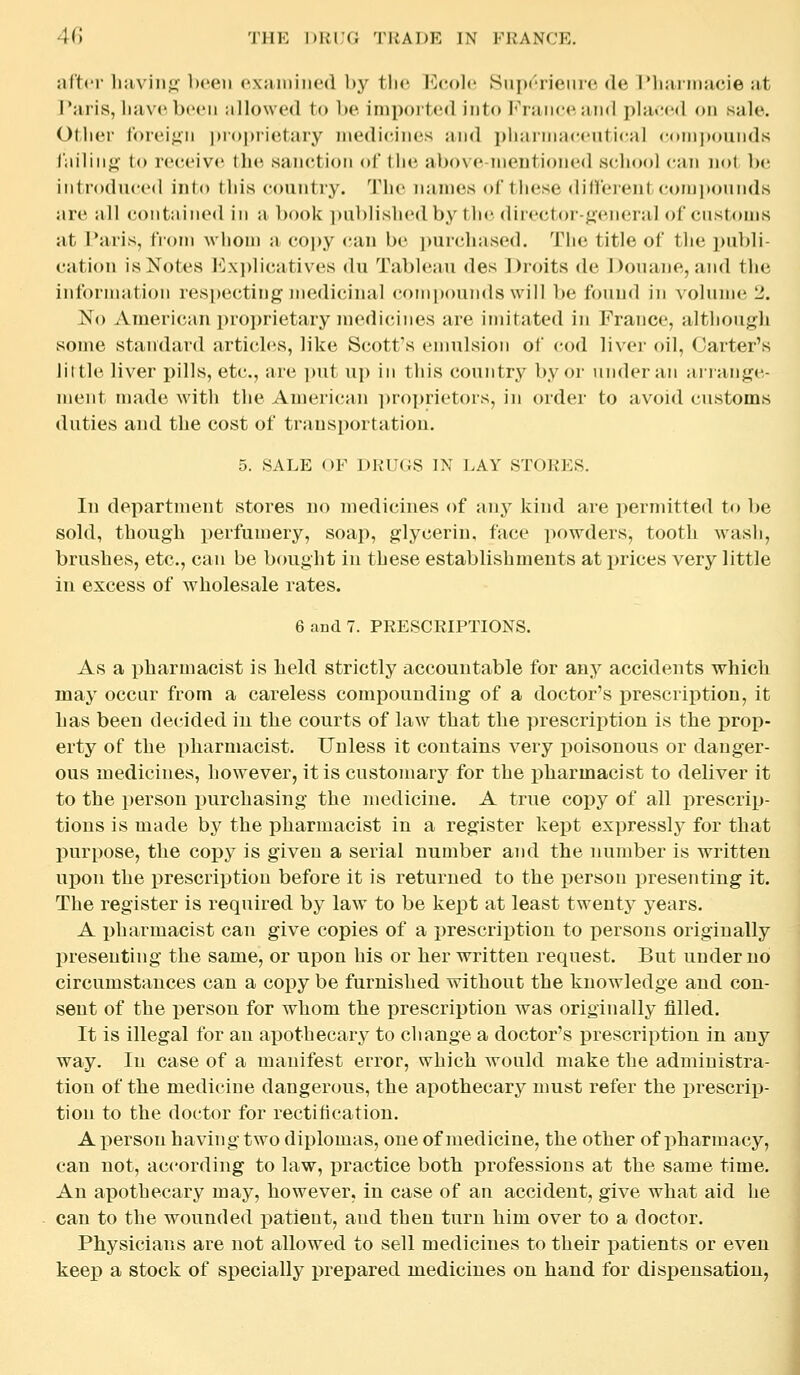 after liiivin<i' been oxniniiied by tlio l^colc Snprrieme de IMiiiimacie at Paris, liavcbccii allowed to be imported into Franc*', and pla»;('d on sale. Otlier foreign pr()i)rietary medicines and pliarinMcentical coinjxiunds j'iiiliiifi' to receive the sanction of the above-meutioned iSchool can not be introduced into this country. The names of these dillei-ent compounds are all contnined in a book ])ublishcdby the dir<*(;tor-^(MM'ral of customs at Paris, from whom a cojjy (-an be i)urchased. The title of the publi- cation is Notes Explicatives du Tableau des Droits de ])ouaue, and the informiition respecting medicinal cotnpounds will b<; found in \'olum(' L'. No American proprietary medicines are imitated in France, iilthough some standard articles, like Scott's emulsion of cod ]i\-cr oil, Garter's little liver pills, etc., are ])ut uj) in this country by or under an aiiange- ment made with the Anu^iican ])r()prietors, in order to avoid customs duties and the cost of transportation. 5. SALE OF DRUGS IN LAY STORES. In department stores no medicines of any kind are permitted to be sold, though perfumery, soap, glycerin, face powders, tooth wash, brushes, etc., can be b(mght in these establishments at prices very little in excess of wholesale rates. 6 and 7. PRESCRIPTIONS. As a pharmacist is held strictly accountable for any accidents which may occur from a careless compounding of a doctor's j^rescriptiou, it has been decided in the courts of law that the prescription is the prop- erty of the pharmacist. Unless it contains very poisonous or danger- ous medicines, however, it is customary for the pharmacist to deliver it to the x^erson purchasing the medicine. A true copy of all prescrip- tions is made by the pharmacist in a register kept expressly for that purpose, the copy is given a serial number and the number is written upon the prescrij)tion before it is returned to the person presenting it. The register is required by law to be kept at least twenty years. A pharmacist can give copies of a prescription to persons originally presenting the same, or upon his or her written request. But under no circumstances can a copy be furnished without the tnowledge and con- sent of the person for whom the prescription was originally filled. It is illegal for an apothecary to change a doctor's prescription in any way. In case of a manifest error, which would make the administra- tion of the medicine dangerous, the apothecary must refer the i^rescrip- tion to the doctor for rectification. A person having two diplomas, one of medicine, the other of pharmacy, can not, according to law, practice both professions at the same time. An apothecary may, however, in case of an accident, give what aid he can to the wounded i^atieut, and then turn him over to a doctor. Physicians are not allowed to sell medicines to their patients or even keep a stock of specially prepared medicines on hand for dispensation.