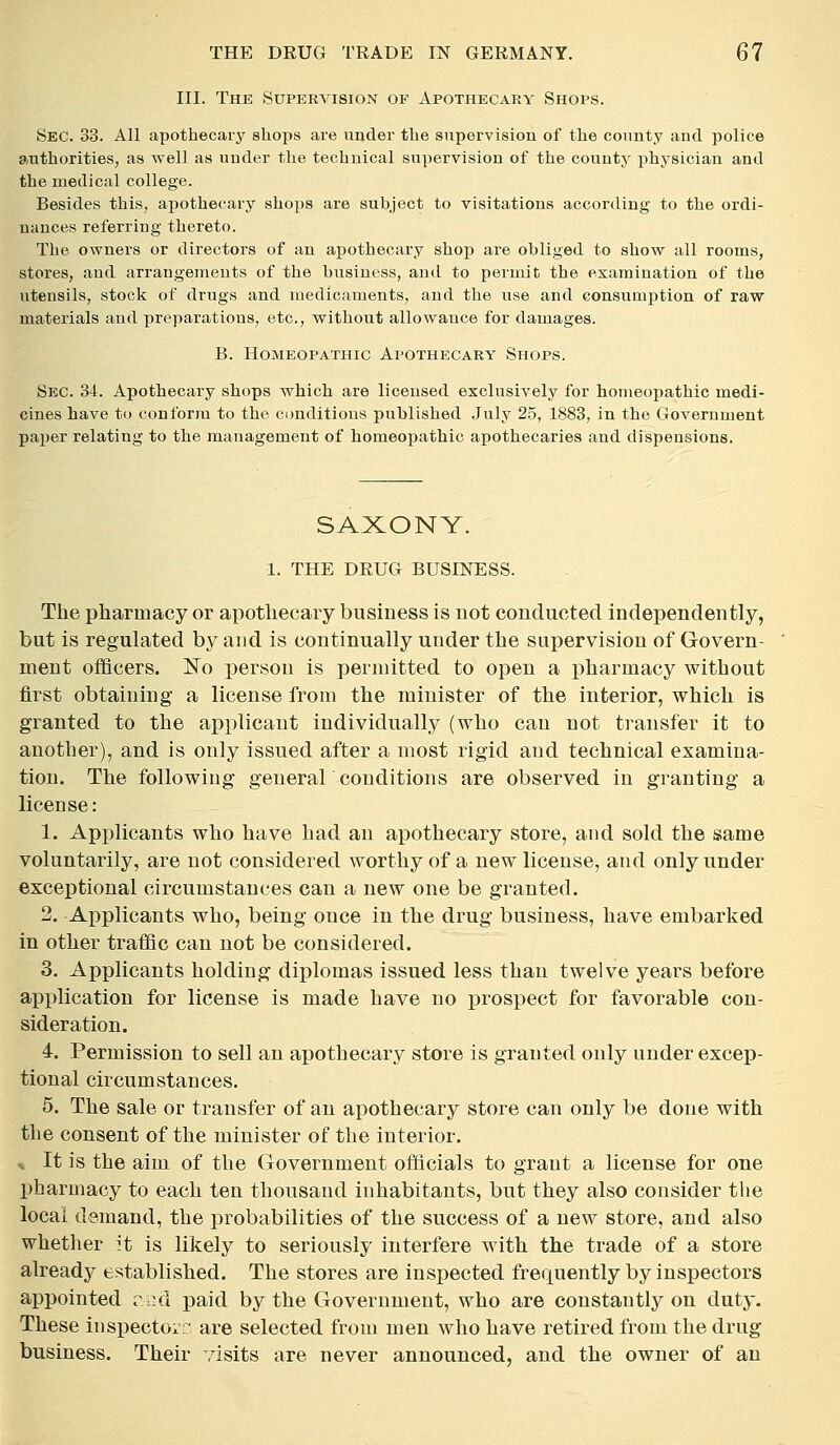 III. The Supervision of Apothecary Shops. Sec. 33. All apothecaiy shops are under the supervision of the county and police authorities, as well as under the technical supervision of the county physician and the medical college. Besides this, apothecary shops are subject to visitations according to the ordi- nances referring thereto. The owners or directors of an apothecary shop are obliged to show all rooms, stores, and arrangements of the business, and to permit the examination of the utensils, stock of drugs and medicaments, and the use and consumption of raw materials and preparations, etc., without allowance for damages. B. Homeopathic Apothecary Shops. Sec. 34. Apothecary shops which are licensed exclusively for homeopathic medi- cines have to conform to the conditions published July 25, 1883, in the Government paper relating to the management of homeopathic apothecaries and dispensions. SAXONY. 1. THE DRUG BUSINESS. The pharmacy or apothecary business is not conducted independently, but is regulated by and is continually under the supervision of Govern- ment officers. No person is permitted to open a pharmacy without first obtaining a license from the minister of the interior, which is granted to the applicant individually (who can not transfer it to another), and is only issued after a most rigid and technical examina- tion. The following general conditions are observed in granting a license: 1. Applicants who have had an apothecary store, and sold the same voluntarily, are not considered worthy of a new license, and only under exceptional circumstances can a new one be granted. 2. Applicants who, being once in the drug business, have embarked in other traffic can not be considered. 3. Applicants holding diplomas issued less than twelve years before application for license is made have no prospect for favorable con- sideration. 4. Permission to sell an apothecary store is granted only under excep- tional circumstances. 5. The sale or transfer of an apothecary store can only be done with the consent of the minister of the interior. -, It is the aim of the Grovernment officials to grant a license for one pharmacy to each ten thousand inhabitants, but they also consider the local demand, the probabilities of the success of a new store, and also whether it is likely to seriously interfere with the trade of a store already established. The stores are insiiected frequently by inspectors appointed rr.d paid by the Government, who are constantly on duty. These inspectors are selected from men who have retired from the drug business. Their visits are never announced, and the owner of an