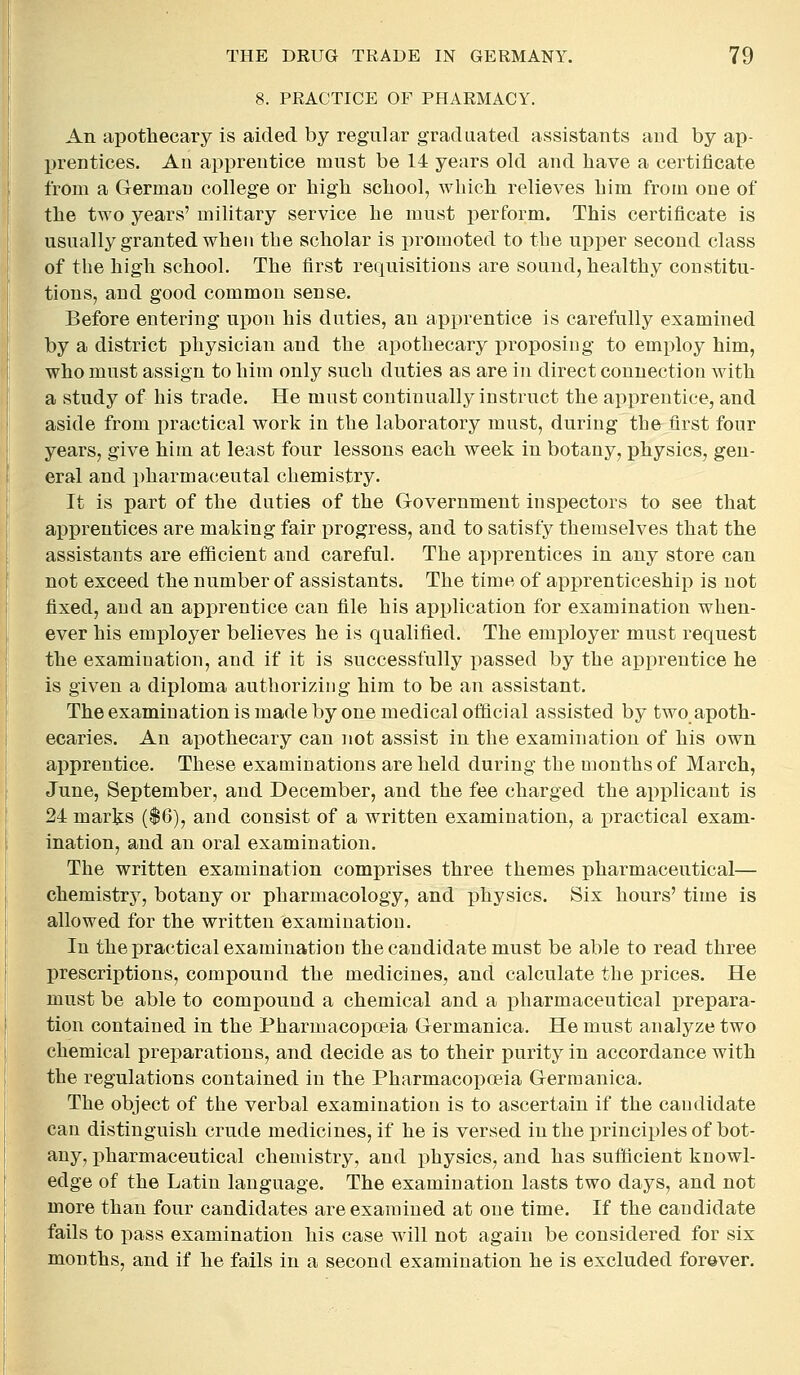 8. PRACTICE OF PHARMACY. An apothecary is aided by regular graduated assistants and by ap- IH'entices. An apprentice must be 14 years old and have a certificate from a German college or high school, which relieves him from one of the two years' military service he must perform. This certificate is usually granted when the scholar is promoted to the upper second class of the high school. The first requisitions are sound, healthy constitu- tions, and good common sense. Before entering upon his duties, an apprentice is carefully examined by a district physician and the apothecary proposing to employ him, who must assign to him only such duties as are in direct connection with a study of his trade. He must continually instruct the apprentice, and aside from practical work in the laboratory must, during the first four years, give him at least four lessons each week in botany, physics, gen- eral and i)harmaceutal chemistry. It is part of the duties of the Government inspectors to see that apprentices are making fair progress, and to satisfy themselves that the assistants are eiHcient and careful. The apprentices in any store can not exceed the number of assistants. The time of apprenticeship is not fixed, and an apprentice can file his application for examination when- ever his employer believes he is qualified. The employer must request the examination, and if it is successfully i^assed by the apprentice he is given a diploma authorizing him to be an assistant. The examination is made by one medical official assisted by two apoth- ecaries. An apothecary can not assist in the examination of his own apprentice. These examinations are held during the months of March, June, September, and December, and the fee charged the applicant is 24 marks ($6), and consist of a written examination, a practical exam- ination, and an oral examination. The written examination comprises three themes pharmaceutical— chemistry, botany or pharmacology, and physics. Six hours' time is allowed for the written examination. In the practical examination the candidate must be able to read three prescriptions, compound the medicines, and calculate the prices. He must be able to compound a chemical and a iDharmaceutical prepara- tion contained in the Pharmacopoeia Germanica. He must analyze two chemical prejiarations, and decide as to their purity in accordance with the regulations contained in the Pharmacopoeia Germanica. The object of the verbal examination is to ascertain if the candidate can distinguish crude medicines, if he is versed in the principles of bot- any, pharmaceutical chemistry, and physics, and has sufflcient knowl- edge of the Latin language. The examination lasts two days, and not more than four candidates are examined at one time. If the candidate fails to pass examination his case will not again be considered for six months, and if he fails in a second examination he is excluded forever.