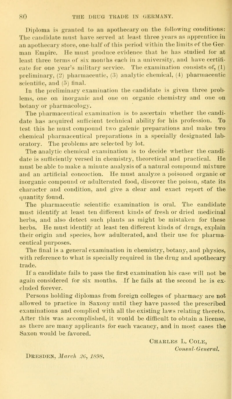 Diploma is granted to an apothecary on tlie Ibllowing conditions: The candidiito must have served at h*ast thiee years as upi)reiitice in an apothecary store, one-half of this period within the limits (>f the Ger man JMnpire. He must i)r()du(;e evidence that he has studied for at le:ist three terms of six months eacli in a university, and have certifi- cate for one year's military service. Tlie examination consists of, (1) pieliminary, (L*) pliarmaceutie, (.J) analytic chemical, (4) pharmaceutic scientific, and (a) linal. In the preliminary examination the (candidate is given three proh leuis, one on inorganic and one on organic chemistry and one on botany or pharmacology. The pharmaceutical examination is to ascertain whether the candi- date has a(*(|uired sullicient technical ability for his profession. To test this he must compound two galenic preparations and make two chemical pharmaceutical preparations in a specially designated lab- oratory. The problems are selected by lot. The analytic; chemical examination is to decide whether the candi- date is sufficiently versed in chemistry, theoretical and practical. He must be able to make a minute analysis of a natural compound mixture and an artificial concoction. He must analyze a poisoned organic or inorganic compound or adulterated food, discover the poison, state its character and condition, and give a clear and exact report of the (juantity found. The pharmaceutic scientific examination is oral. The candidate must identify at least ten different kinds of fresh or dried medicinal herbs, and also detect such plants as might be mistaken for these herbs. He must identify at least ten different kinds of drugs, explain their origin and species, how adulterated, and their use for pharma- ceutical purposes. fl The final is a general examination in chemistry, botany, and physics, with reference to what is specially required in the drug and apothecary trade. If a candidate fails to pass the first examination his case will not be again considered for six months. If he fails at the second he is ex- cluded forever. Persons holding diplomas from foreign colleges of pharmacy are not allowed to practice in Saxony until they have passed the prescribed examinations and complied with all the existing laws relating thereto. After this was accomplished, it would be difficult to obtain a license, as there are many applicants for each vacancy, and in most cases the Saxon would be favored. Ohaeles L. Cole, Consul-General. Dresden, March 36, 1898.