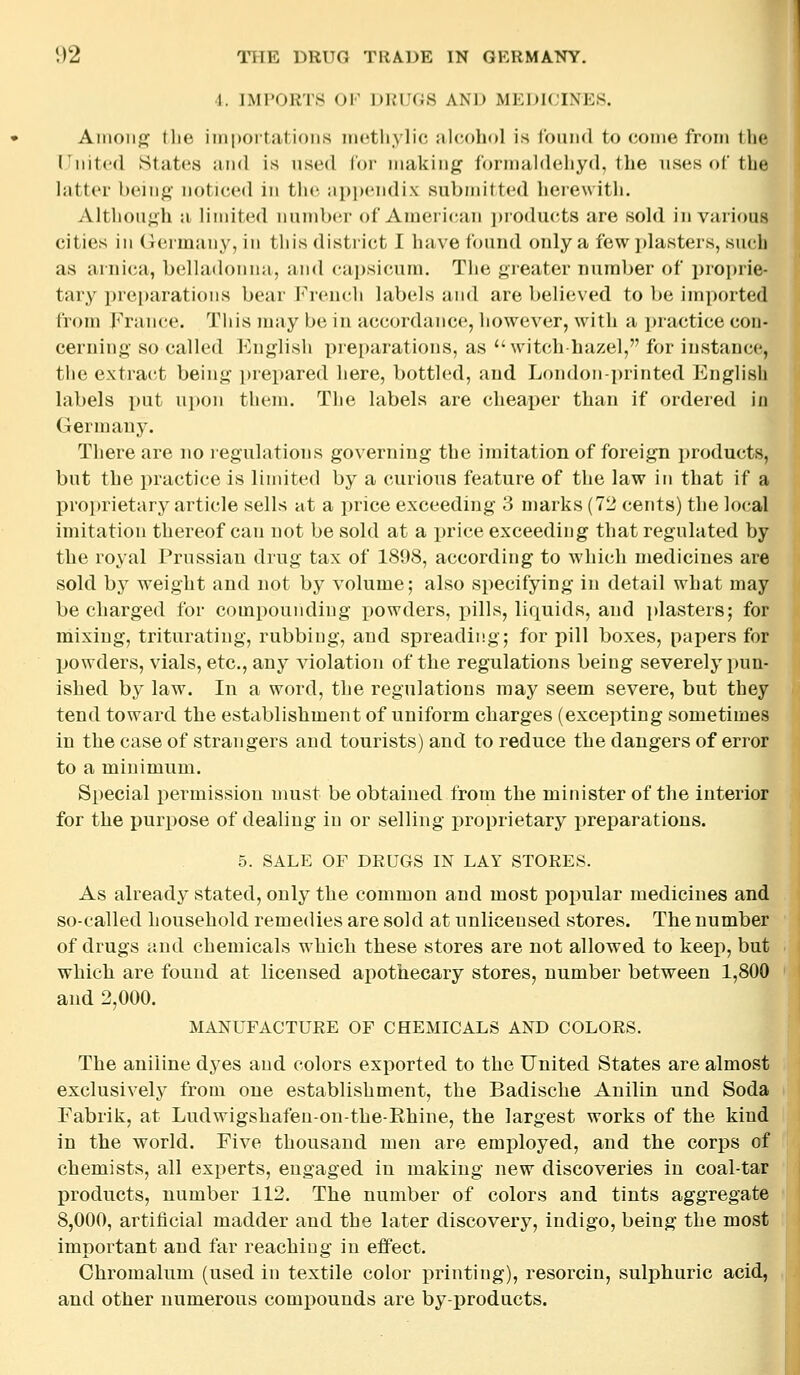 4. IMPORTS OF DRUGS AND MEDICINES. Among tlie importations metliylic alcohol is Ibuiid to come from the ITiiited States and is used Cor making formaldeliyd, the uses of the latter being noticed in the appendix submitted herewith. Altlion^^h a limited nundxM- of American ])roducts are sold in various cities in Germany, in this district I have found only a few jilasters, su(;h as arnica, belladonna, and capsicum. The greater number of proprie- tary i)reparatioiis bear I'^rendi labels and are beli(;ved to be imported from Fran(;e. This may be in accordance, liowever, with a i)ractice con- cerning so called English i^reparations, as witch-hazel, for instance, the extract being i)repared here, bottled, and London-i)rinted Englisli labels put upon them. The labels are cheaper than if ordered in Germany. There are no legulations governing the imitation of foreign products, but the practice is limited by a curious feature of the law in that if a proprietary article sells at a price exceeding 3 marks (72 cents) the lo(;al imitation thereof can not be sold at a price exceeding that regulated by the royal Prussian drug tax of 1898, according to which medicines are sold by weight and not by volume; also specifying in detail what may be charged for compounding powders, j)ills, liquids, and plasters; for mixing, triturating, rubbing, and spreading; for pill boxes, papers for powders, vials, etc., any violation of the regulations being severely pun- ished by law. In a word, the regulations may seem severe, but they tend toward the establishment of uniform charges (excepting sometimes in the case of strangers and tourists) and to reduce the dangers of error to a minimum. Special permission must be obtained from the minister of the interior for the purpose of dealing in or selling proprietary preparations. 5. SALE OF DRUGS IN LAY STORES. As already stated, only the common and most popular medicines and so-called household remedies are sold at unlicensed stores. The number of drugs and chemicals which these stores are not allowed to keep, but which are found at licensed apothecary stores, number between 1,800 and 2,000. MANUFACTURE OF CHEMICALS AND COLORS. The aniline dyes and colors exported to the United States are almost exclusively from one establishment, the Badische Anilin und Soda Fabrik, at Ludwigshafeu-on-the-Ehine, the largest works of the kind in the world. Five thousand men are employed, and the corps of chemists, all exi^erts, engaged in making new discoveries in coal-tar products, number 112. The number of colors and tints aggregate 8,000, artiiicial madder and the later discovery, indigo, being the most important and far reaching in effect. Chromalum (used in textile color printing), resorcin, sulphuric acid, and other numerous compounds are by-products.