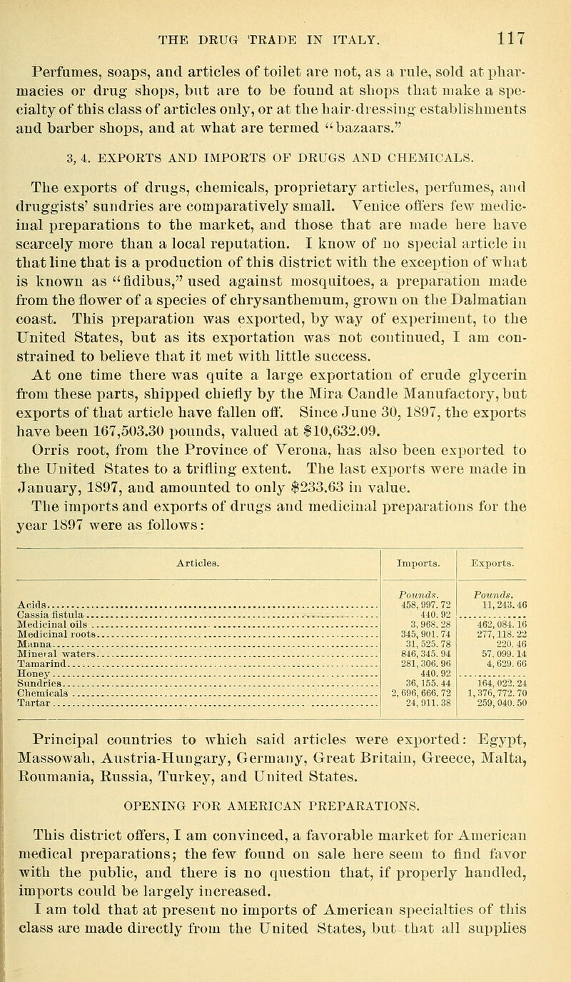 Perfumes, soaps, and articles of toilet are not, as a rule, sold at phar- macies or drug shops, but are to be found at shoi^s that make a spe- cialty of this class of articles only, or at the hair-dressing establishments and barber shops, and at what are termed ''bazaars. 3, 4. EXPORTS AND IMPORTS OF DRUGS AND CHEMICALS. The exports of drugs, chemicals, proprietary articles, perfumes, and druggists' sundries are comparatively small. Venice offers few medic- inal preparations to the market, and those that are made here have scarcely more than a local reputation. I know of no special article iu that line that is a production of this district with the exception of what is known as fldibus, used against mosquitoes, a preparation made from the flower of a species of chrysanthemum, grown on the Dalmatian coast. This preparation was exported, by way of experiment, to the United States, but as its exportation was not continued, I am con- strained to believe that it met with little success. At one time there was quite a large exportation of crude glycerin from these parts, shipped chiefly by the Mira Candle Manufactory, but exports of that article have fallen ofl'. Since June 30,1897, the exports have been 167,503.30 pounds, valued at $10,632.09. Orris root, from the Province of Yerona, has also been exported to the United States to a trifling extent. The last exports were made in January, 1897, and amounted to only $233.63 in value. The imports and exports of drugs and medicinal preparations for the year 1897 were as follows: Articles. Imports. Exports. Pounds. 458, 997. 72 440. 92 3, 968. 28 345, 901. 74 31, 525. 78 846, 345. 94 281, 306.96 440.92 36,155. 44 2, 096, 666.72 24, 911. 38 Pounds. 11, 243.46 462, 084.16 277,118. 22 220, 46 57, 099.14 4, 629. 66 164, 022. 24 1,376,772.70 259,040. 50 Principal countries to which said articles were exported: Egypt, Massowah, Austria-Hungary, Germany, Great Britain, Greece, Malta, Eoumania, Eussia, Turkey, and United States. OPENING FOR AMERICAN PREPARATIONS. This district offers, I am convinced, a favorable market for American medical preparations; the few found on sale here seem to find favor with the public, and there is no question that, if properly handled, imports could be largely increased. I am told that at present no imports of American specialties of this class are made directly from the United States, but that all supplies