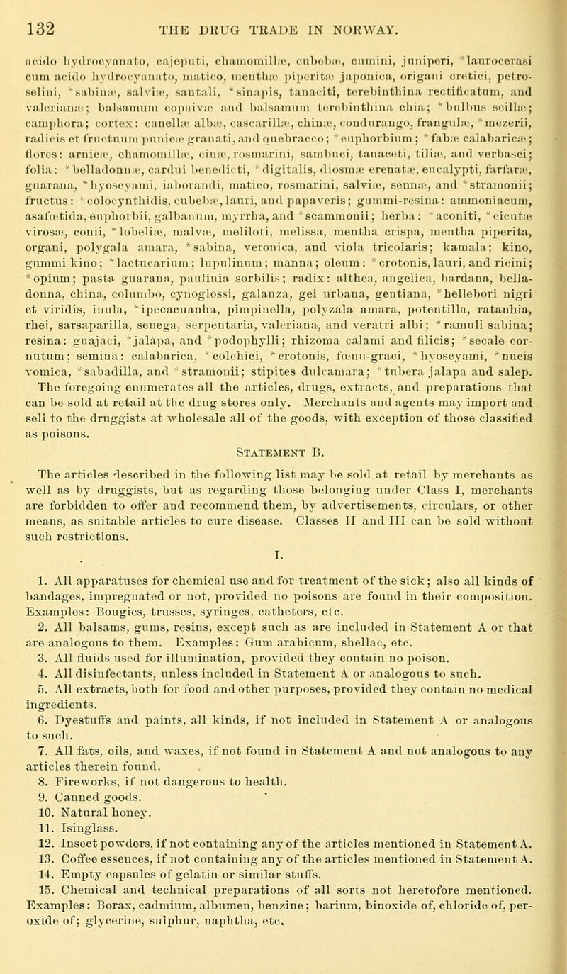 iicido liydrocyanato, cajei)iiti, cliiiiiioinillii', cubcbir-, cmiiiiii, juiiiperi, *lanrocerasi cum acido liydrocyiuiato, iiiatico, uiciitliir- ])ii)critii', jaj)Ouica, origaiii cictici, petro- seliiii, *sabinii', salvias, sautali, '.sinapis, tanaciti, tf^rebintliina rectificatnm, and Valeriana',; balsamum copaiva', and balKamuni turebinthina cliia; ' bulbuH scilla!; canii)liora; cortex: canella; alba', cascarilla-, china', condurango, irangnla-, ■mezerii, radici.s et friictnuni ]mnica' granati, andquebracco; ' eiipborbiiiin ;  faba; calabaricas; flores: arnica', chamoniilla!, ciiia', rosrnarini, sanibuci, tanaceti, tilia-, and verbasci; folia: * belladonna', cardni benedicti, * digitalis, diosnia', erenata', eucalypti, farfara;, guaraua, *hyoscyanii, iaborandi, inatico, rosrnarini, salviiu, senna;, and *8tranionii; fructus: colocyntliidis, ciibeba',lauri, and papaveris; gummi-resina: ammoniacum, asalVt'tida, eiiphorbii, galbanuni, myrrba, and *8cammonii; lierba: *aconiti, *cicut{e virosic, conii, *lobeliiB, malvic, nieliloti, melissa, mentha crispa, mentlia piperita, organi, polygala aniara, *8abina, veronica, and viola tricolaris; kamala; kino, gnmuiikino; *lactiicarinni; lupulinum; manna; oleum: ^crotonis, lauri, and ricini; * opium; pasta guaraua, paulinia sorbilis; radix: althea, angelica, bardana, bella- donna, china, colunibo, cynoglossi, galanza, gei nrbana, gentiana, hellebori nigri et viridis, inula, * ipecacuanha, pimpinella, polyzala aniara, potentilla, ratanhia, rhei, sarsaparilla, seuega, serpentaria, Valeriana, and veratri albi; ramuli sabiua; resina: guajaci, ^jalapa, and podophylli; rbizoma calami andfilicis; *secale cor- nutum; semiua: calabarica,  colchici, ^crotonis, fVi'nu-graci, ^hyoscyami, ^nucis vomica, *sabadilla, and ■stramouii; stipites dulcamara; *tubera jalapa and salep. The foregoiug enumerates all the articles, drugs, extracts, and preparations that can be sold at retail at the drug stores only. Merchants and agents may import and sell to the druggists at wholesale all of the goods, with exception of those classified as poisons. Statement B. The articles described in the following list may be sold at retail by merchants as well as by druggists, but as regarding those belonging under Class I, merchants are forbidden to offer and recommend them, by advertisements, circulars, or other means, as suitable articles to cure disease. Classes II and III can be sold without such restrictions. I. 1. All apparatuses for chemical use and for treatment of the sick; also all kinds of bandages, impregnated or not, provided no poisons are found in their composition. Examples: Bougies, trusses, syringes, catheters, etc. 2. All balsams, gums, resins, except such as are included in Statement A or that are analogous to them. Examples: Gum arabicum, shellac, etc. 3. All fluids used for illumination, provided they contain no poison. 4. All disinfectants, unless included in Statement A or analogous to such. 5. All extracts, both for food and other purposes, provided they contain no medical ingredients. 6. Dyestuffs and paints, all kinds, if not included in Statement A or analogous to such. 7. All fats, oils, and waxes, if not found in Statement A and not analogous to any articles therein found. 8. Fireworks, if not dangerous to health. 9. Canned goods. 10. Natural honey. 11. Isinglass. 12. Insect powders, if not containing any of the articles mentioned in Statement A. 13. Cofi^ee essences, if not containing any of the articles mentioned in Statement A. 14. Empty capsules of gelatin or similar stuffs. 15. Chemical and technical preparations of all sorts not heretofore mentioned. Examples: Borax, cadmium, albumen, benzine; barium, binoxide of, chloride of, per- oxide of; glycerine, sulphur, naphtha, etc. I