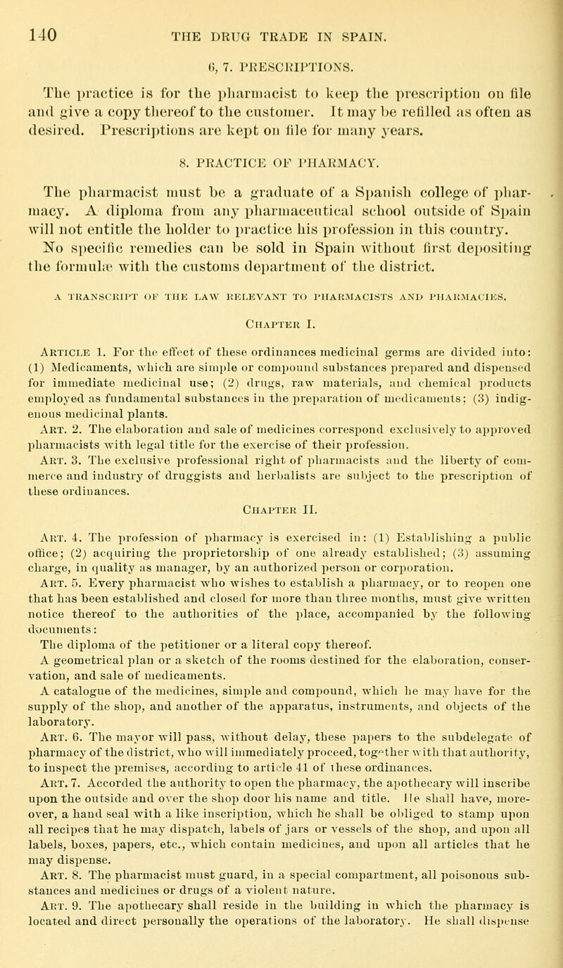 6, 7. PRESCRIPTIONS. The practice is for the pliannacist to keep the prescription on file and give a copy tliereof to the customer. It may be retilled as often as desired. Prescriptions are kept on file for many years. 8. PRACTICE OF PHARMACY. The pharmacist must be a graduate of a Si)anisb college of phar- macy. A diploma from any pharmaceutical school outside of Si)ain will not entitle the holder to practice his i)rofession in this country. No specific remedies can be sold in Spain without first depositing the formula' with the customs department of the district. A TUANSCKIPT OK THE LAW RELEVANT TO rilAHMACISTS AND PllAiJ.MACIES. Chapter I. Article 1. For the effect of these ordinauces medicinal germs are divided into: (1) Medicaments, which are simple or compound substances prepared and dispensed for immediate medicinal use; (2) drugs, raw materials, and chemical products employed as fundamental siabstauces in the preparation of medicaments; (3) indig- enous medicinal plants. Art. 2. The elaboration and sale of medicines correspond exclusively to approved pharmacists with legal title for the exercise of their profession. Art. 3. The exclusive professional right of pharmacists and the liberty of com- merce and industry of druggists and herbalists are subject to the prescription of these ordinances. Chapter II. Art. 4. The profession of pharmacy is exercised in: (1) Establishing a public office; (2) acquiring the proprietorship of one already established; (3) assuming charge, in c]uality as manager, by an authorized person or corporation. Art. 5. Every pharmacist who wishes to establish a pharmacy, or to reopen one that has been established and closed for more than three months, must give w'ritten notice thereof to the authorities of the i)lace, accompanied by the following documents: The diploma of the petitioner or a literal copy thereof. A geometrical plan or a sketch of the rooms destined for the elaboration, conser- vation, and sale of medicaments. A catalogue of the medicines, simple and compound, which he may have for the supply of the shop, and another of the apparatus, instruments, and objects of the laboratory. Art. 6. The mayor will pass, Avithout delay, these papers to the subdelegate of pharmacy of the district, who will immediately proceed, together with that authority, to inspect the premises, according to article 41 of ihese ordinances. Art. 7. Accorded the authority to open the pharmacy, the apothecary will inscribe upon the outside and over the shop door his name and title. He shall have, more- over, a hand seal with a like inscription, which he shall be obliged to stamp upon all recipes that he may dispatch, labels of jars or vessels of the shop, and upon all labels, boxes, papers, etc., which contain medicines, and upon all articles that he may dispense. Art. 8. The pharmacist must guard, in a special compartment, all poisonous sub- stances and medicines or drugs of a violent nature. Art. 9. The apothecary shall reside in the building in which the pharmacy is located and direct personally the operations of the laboratory. He shall disi)LUse