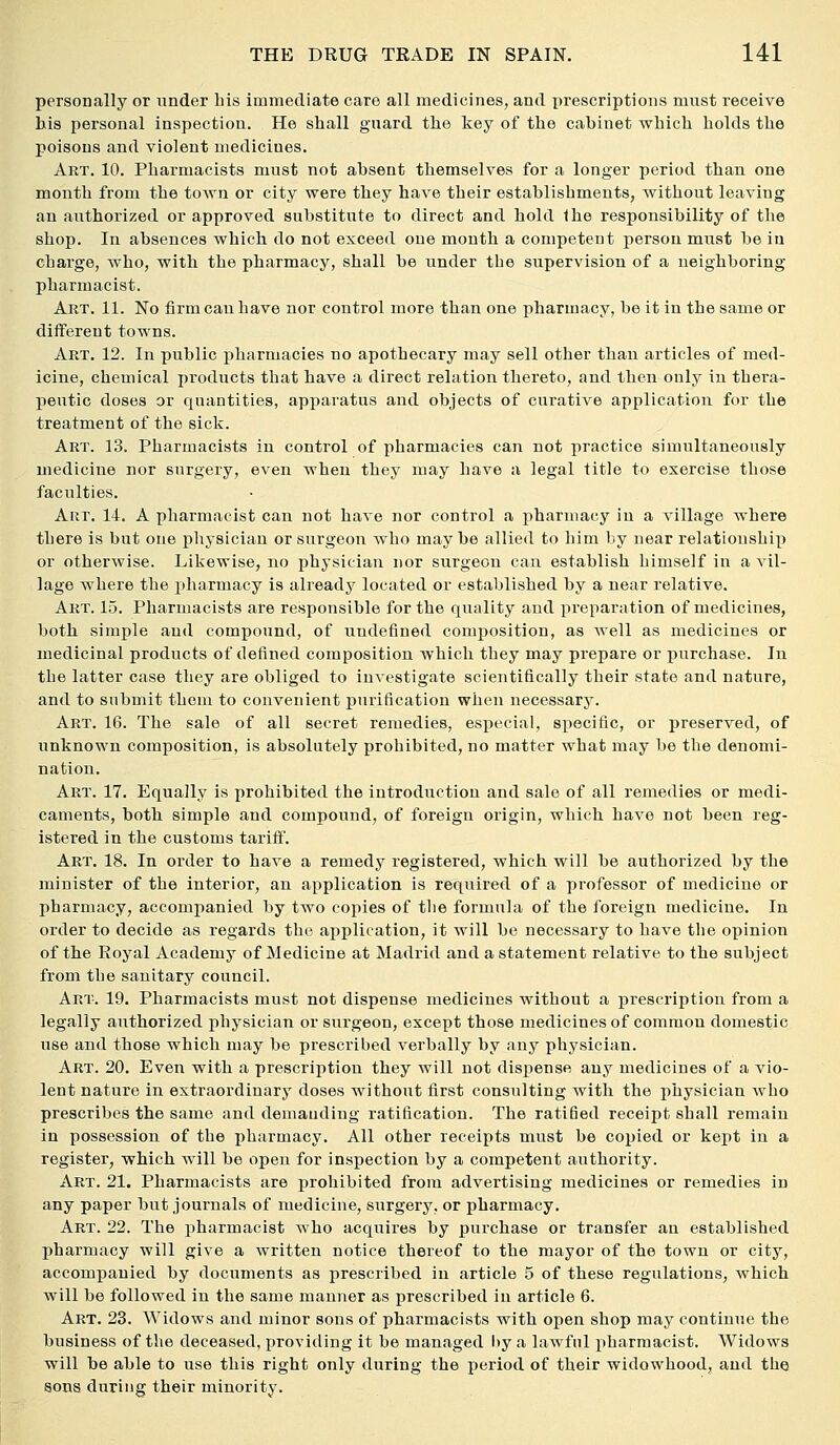 personally or under his immediate care all medicines, and prescriptions must receive his personal inspection. He shall guard the key of the cabinet which holds the poisons and violent medicines. Art. 10. Pharmacists must not absent themselves for a longer period than one month from the town or city were they have their establishments, without leaving an authorized or approved substitute to direct and hold the responsibility of the shop. In absences which do not exceed one month a competent person must be in charge, who, with the pharmacy, shall be under the supervision of a neighboring pharmacist. Art. 11. No firm can have nor control more than one pharmacy, be it in the same or different towns. Art. 12. In public pharmacies no apothecary may sell other than articles of med- icine, chemical products that have a direct relation thereto, and then only in thera- peutic doses or quantities, apparatus and objects of curative application for the treatment of the sick. Art. 13. Pharmacists in control of pharmacies can not practice simultaneously medicine nor surgery, even when they may have a legal title to exercise those faculties. Art. 14. A pharmacist can not have nor control a pharmacy in a village where there is but one physician or surgeon who may be allied to him by near relationship or otherwise. Likewise, no physician nor surgeon can establish himself in a vil- lage where the pharmacy is already located or established by a near relative. Art. 15. Pharmacists are responsible for the quality and preparation of medicines, both simple and compound, of undefined composition, as Avell as medicines or medicinal products of defined composition which they may prepare or purchase. In the latter case they are obliged to investigate scientifically their state and nature, and to submit them to convenient purification when necessary. Art. 16. The sale of all secret remedies, especial, specific, or preserved, of unknown composition, is absolutely prohibited, no matter what may be the denomi- nation. Art. 17. Equally is prohibited the introduction and sale of all remetlies or medi- caments, both simple and compound, of foreign origin, which have not been reg- istered in the customs tarifl^. Art. 18. In order to have a remedy registered, which will be authorized by the minister of the interior, an application is requii'ed of a professor of medicine or pharmacy, accompanied by two copies of the formula of the foreign medicine. In order to decide as regards the application, it will be necessary to have the opinion of the Royal Academy of Medicine at Madrid and a statement relative to the subject from the sanitary council. Art. 19. Pharmacists must not dispense medicines without a prescription from a legally authorized physician or surgeon, except those medicines of common domestic use and those which may be prescribed verbally by any physician. Art. 20. Even with a prescription they will not dispense any medicines of a vio- lent nature in extraordinary doses without first consulting with the physician who prescribes the same and demauding ratification. The rati6ed receipt shall remain in possession of the pharmacy. All other receipts must be copied or kept in a register, which will be open for inspection by a competent authority. Art. 21. Pharmacists are prohibited from advertising medicines or remedies in any paper but journals of medicine, surgery, or pharmacy. Art. 22. The pharmacist who acquires by purchase or transfer an established pharmacy will give a written notice thereof to the mayor of the town or city, accompanied by documents as prescribed in article 5 of these regulations, which will be followed in the same manner as prescribed in article 6. Art. 23. Widows and minor sons of pharmacists with open shop may continue the business of the deceased, jjroviding it be managed hya lawful pharmacist. Widows will be able to use this right only during the period of their widowhood, and the sons during their minority.