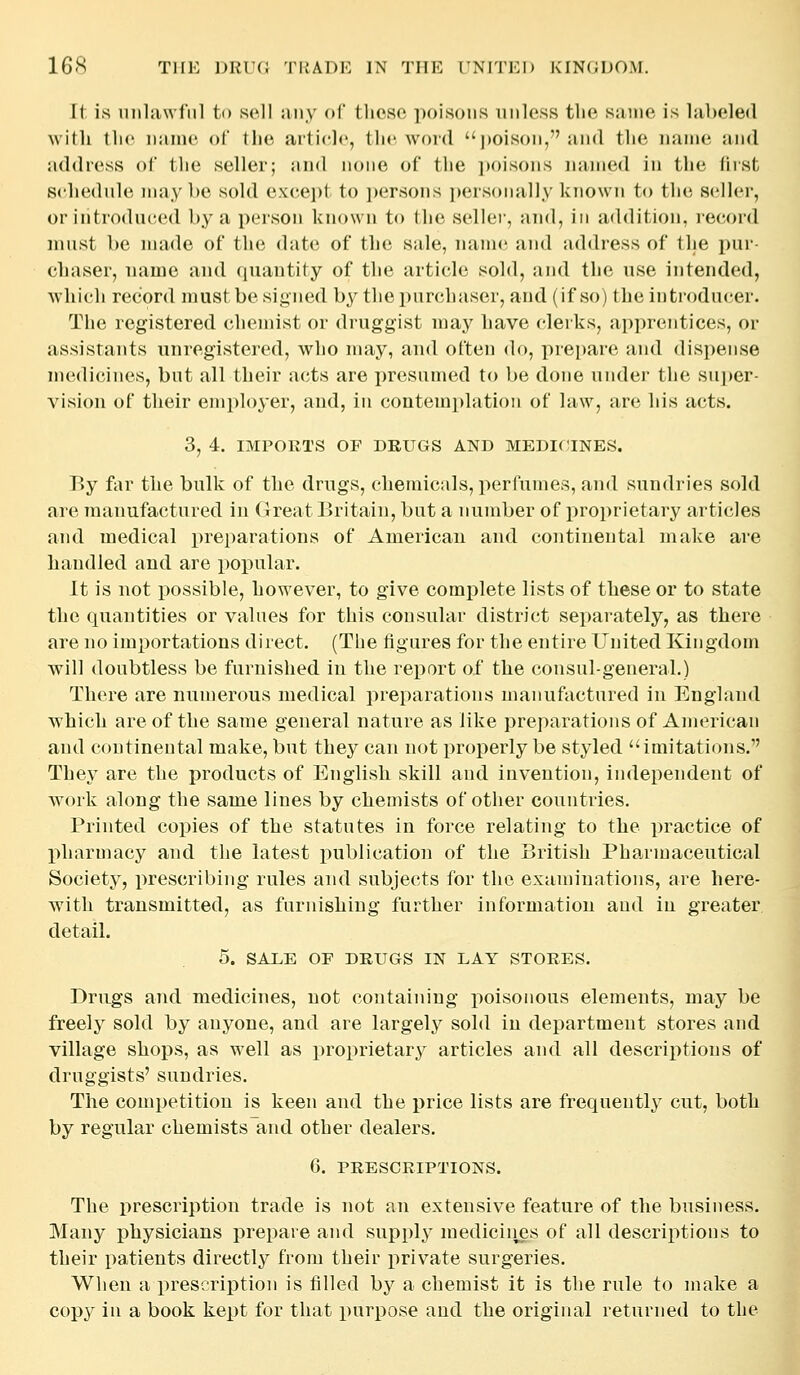 It is unlawful ti) sell any <»(' tliosc poisons unless the same is labeled Mitli tlio name of the article, the word ])oison, and the name and address of the seller; an<l none of the i)oisons named in the first schedule maybe sold except to ])ersons })ersonally known to the seller, or introduced by a person known to the sellei', and, in addition, record must be made of the date of the sale, name and address of the pur- chaser, name and quantity of the article sold, and the use intended, Avhich record must be signed by thepun^haser, and (if so) theinti'oducer. The registered chemist or druggist may have clerks, apprentices, or assistants unregistered, who may, and often do, prepare and dispense medicines, but all their acts are presumed to be done under the su])er- vision of their employer, and, in contemplation of law, are his acts. 3, 4. IMPORTS OF DRUGS AND MEDICINES. By fiir the bulk of the drugs, chemicals, perfumes, and sundries sold are manufactured in Great Britain, but a number of proprietary articles and medical preparations of American and continental make are handled and are popular. It is not possible, however, to give complete lists of these or to state the quantities or values for this consular district separately, as there are no importations direct. (The figures for the entire United Kingdom will doubtless be furnished in the report of the consul-general.) There are numerous medical preparations manufactured in England which are of the same general nature as like preparations of American and continental make, but they can not properly be styled imitations. They are the products of English skill and invention, independent of work along the same lines by chemists of other countries. Printed copies of the statutes in force relating to the practice of pharmacy and the latest i)ublication of the British Pharmaceutical Society, prescribing rules and subjects for the examinations, are here- with transmitted, as furnishing further information aud in greater detail. 5. SALE OF DRUGS IN LAY STORES. Drugs and medicines, not containing poisonous elements, may be freely sold by anyone, and are largely sold in department stores and village shops, as well as proprietary articles and all descriptions of druggists' sundries. The competition is keen and the price lists are frequently cut, both by regular chemists and other dealers. 6. PRESCRIPTIONS. The prescription trade is not an extensive feature of the business. Many physicians prepare and supply medicii^s of all descriptions to their patients directly from their private surgeries. Wlien a prescription is filled by a chemist it is the rule to make a copy in a book kept for that purpose and the original returned to the