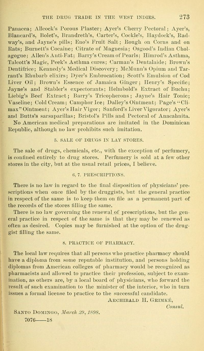 Panacea; AUcock's Porous Plaster; Ayer's Cherry Pectoral; Ayer's, Blaucard's, Bolet's, Brandreth's, Garter's, Cockle's, Haydock's, Ead- way's, and Jayne's pills; Euo's Fruit Salt; Eougli on Corns and on Eats; Burnett's Cocaine; Citrate of Magnesia; Osgood's Indian Chol- agogue; Allen's Anti-Fat; Barry's Cream of Pearls; Himrod's Asthma, Talcott's Magic, Peek's Asthma cures; Carman's Dentalaide; Brown's Dentifrice; Kennedy's Medical Discovery; McMunn's Opium and Tar- rant's Ehubarb elixirs; Dyer's Embrocation; Scott's Emulsion of Cod Liver Oil; Brown's Essence of Jamaica Ginger; Henry's Speciiic; Jayne's and Stabler's expectorants; Helmbold's Extract of Buchu; Liebig's Beef Extract; Barry's Tricopherons; Jayne's Hair Tonic; Vaseline; Cold Cream; Camphor Ice; Dalley's Ointment; Page's Cli- max Ointment; Ayer's Hair Vigor; Sanford's Liver Vigorator; Ayer's and Butts's sarsaparillas; Bristol's Pills and Pectoral of Anacahnita. No American medical preparations are imitated in the Dominican Eepublic, although no law j)rohibits such imitation. 5. SALE OF DRUGS IN LAY STORES. The sale of drugs, chemicals, etc., with the exception of perfumery, is confined entirely to drug stores. Perfumery is sold at a few other stores in the city, but at the usual retail prices, I believe. 6, 7. PRESCRIPTIONS. There is no law in regard to the final disposition of physicians' pre- scriptions when once filed by the druggists, but the general practice in respect of the same is to keep them on file as a permanent part of the records of the stores filling the same. There is no law governing the renewal of prescriptions, but the gen- eral practice in respect of the same is that they may be renewed as often as desired. Copies may be furnished at the oj^tion of the drug- gist filling the same. 8. PRACTICE OF PHARMACY. The local law requires that all persons who practice pharmacy should have a diploma from some reputable institution, and i3ersons holding- diplomas from American colleges of pharmacy would be recognized as pharmacists and allowed to practice their profession, subject to exam- ination, as others are, by a local board of physicians, who forward the result of such examination to the minister of the interior, who in turn issues a formal license to practice to the successful candidate. Archibald H. Geimke, Consul, Santo Domingo, March 29,1898. 7076 -18