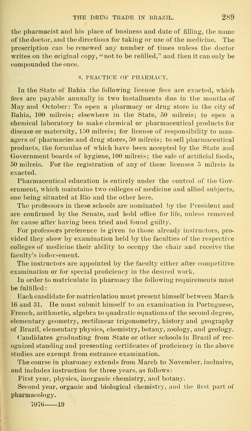 tlie pharmacist and his place of business and date of filling, the name of the doctor, and the directions for taking or use of the medicine. The prescription can be renewed any number of times unless the doctor writes on the original copy, not to be refilled, and then it can only be compounded the once. 8. PRACTICE OF PHARMACY. In the State of Bahia the following license fees are exacted, which fees are payable annually in two installments due in the mouths of May and October: To open a pharmacy or drug store in the city of Bahia, 100 milreis; elsewhere in the State, 50 milreis; to open a chemical laboratory to make chemical or pharmaceutical products for disease or maternity, 150 milreis; for license of responsibility to man- agers of pharmacies and drug stores, 50 milreis; to sell pharmaceutical products, the formulas of which have been accepted by the State and Government boards of hygiene, 100 milreis; the sale of artificial foods, 50 milreis. For the registration of any of these licenses 5 milreis is exacted. Pharmaceutical education is entirely under the control of the Gov- ernment, which maintains two colleges of medicine and allied subjects, one being situated at Rio and the other here. The professors in these schools are nominated by the President and are confirmed by the Senate, and hold ofiice for life, unless removed for cause after having been tried and found guilty. For jjrofessors preference is given to those already instructors, pro- vided they show by examination held by the faculties of the respective colleges of medicine their ability to occupy the chair and receive the faculty's indorsement. The instructors are appointed by the faculty either after competitive examination or for special proficiency in the desired work. In order to matriculate in pharmacy the following requirements must be fulfilled: Each candidate for matriculation must present himself between March 16 and 31. He must submit himself to an examination in Portuguese, French, arithmetic, algebra to quadratic equations of the second degree, elementary geometry, rectilinear trigonometry, history and geography of Brazil, elementary physics, chemistry, botany, zoology, and geology. Candidates graduating from State or other schools in Brazil of rec- ognized standing and presenting certificates of proficiency in the above studies are exempt from entrance examination. The course in pharmacy extends from March to November, inclusive, and includes instruction for three years, as follows: First year, physics, inorganic chemistry, and botany. Second year, organic and biological chemistry, and the first part of pharmacology. 7076 19
