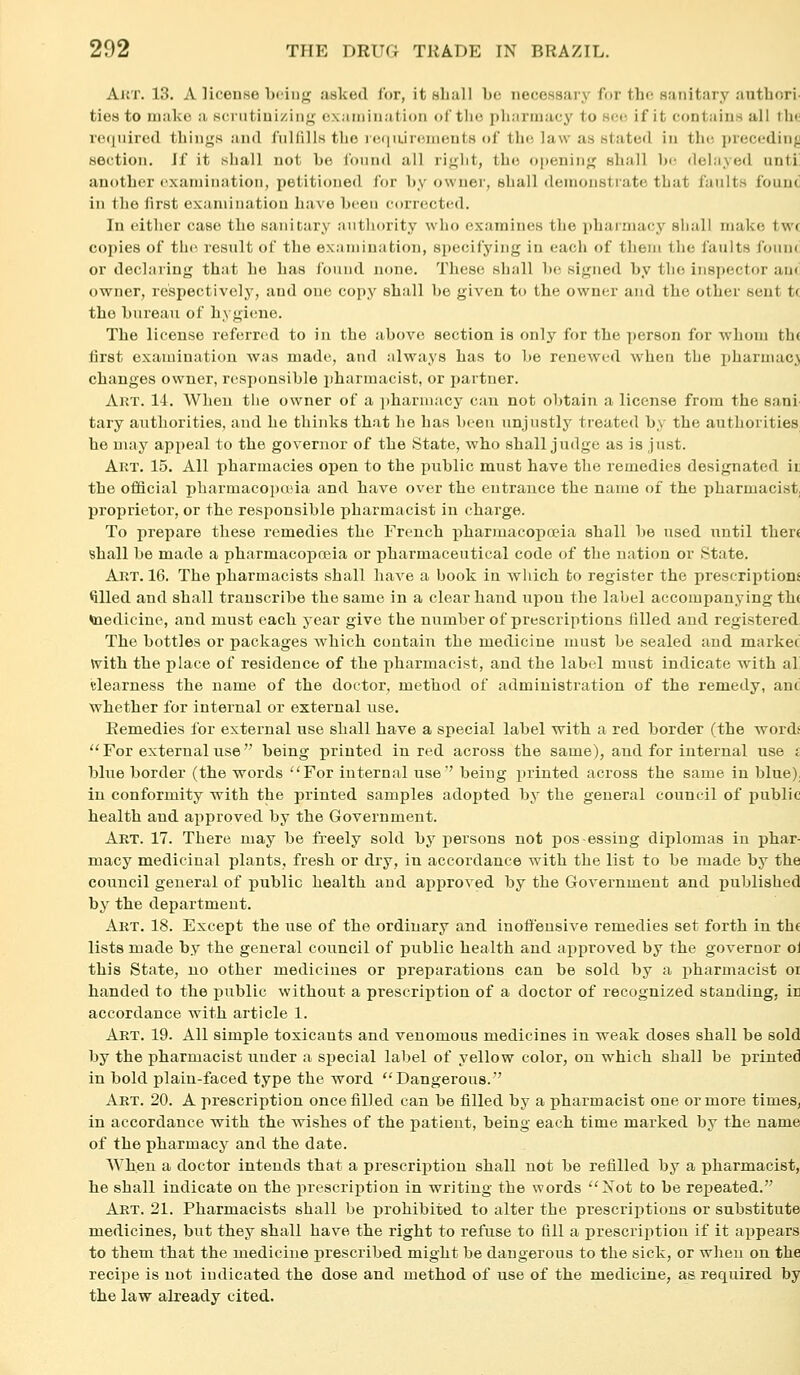 AiJT. 13. A lioenwo biin^ asked lor, it hIkiII be necessary for the sanitary authori- ties to make a K(;nitiuizing cx.nninatioii oCtlie pharinacj' to see if it contains all th<! required things and fulfills the reqiurenients of the law as stated in the preccdinjj section. If it shall not be found all right, the opening shall be delayed unti' another examination, petitioned for by owner, shall demonstrate that faults fouuc in the first exaniiiiatiou have been corrected. In either case the sanitary authority who examines the pharmacy shall make twc copies of th(! result of the examination, specifying in each of them the faults foun<: or declaring that he has found none. These shall be signed by the inspector am' owner, respectively, and one copy shall be given to the owner and the other sent tc the bureau of hygiene. The license referred to in the above section is only for the person for -wlioiii th( first examination was made, aud always has to be renewed when the i)harmac.> changes owner, responsible pharmacist, or partner. Akt. 14. When tlie owner of a i)hariiiacy can not obtain a license from the sani- tary authorities, and he thinks that he has been unjustly treated by the authorities, he may appeal to the governor of the State, who shall judge as is just. Art. 15. All pharmacies open to the public must have the remedies designated ir the official pharmacoi)tt'ia and have over the entrance the name of the pharmacist, proprietor, or the responsible pharmacist in charge. To prepare these remedies the French pharmacopoeia shall be used iTutil there shall be made a pharmacopoeia or pharmaceutical code of the nation or State. Akt. 16. The pharmacists shall have a book in which to register the prescriptions tilled and shall transcribe the same in a clear hand upon the label accompanying th( taedicine, and must each j-ear give the number of prescriptions filled and registered The bottles or packages w^hich contain the medicine must be sealed and market with the place of residence of the pharmacist, and the label must indicate with a! Clearness the name of the doctor, method of administration of the remedy, anci whether for internal or external use. Remedies for external use shall have a special label with a red border (the words For external use being printed in red across the same), and for internal use i blue border (the words For internal use being printed across the same in blue), in conformity with the printed samples adopted by the general council of public health and approved by the Government. Art. 17. There may be freely sold by persons not pos essiug diplomas in phar- macy medicinal plants, fresh or dry, in accordance with the list to be made by the council general of public health and approved by the Government and published by the department. Art. 18. Except the use of the ordinary and inoffensive remedies set forth in the lists made by the general council of public health aud approved by the governor ol this State, uo other medicines or preparations can be sold by a pharmacist or handed to the i)ublic without a prescription of a doctor of recognized standing, in accordance with article 1. Art. 19. All simple toxicants and venomous medicines in weak doses shall be sold by the pharmacist under a si)ecial label of yellow color, on which shall be jDrinted in bold plain-faced type the word Dangerous. Art. 20. A prescription once filled can be filled by a pharmacist one or more times, in accordance with the wishes of the patient, being each time marked by the name of the pharmacy and the date. When a doctor intends that a prescription shall not be refilled by a pharmacist, be shall indicate on the xirescription in writing the words Xot to be repeated. Art. 21. Pharmacists shall be prohibited to alter the prescriptions or substitute medicines, but they shall have the right to refuse to fill a prescription if it appears to them that the medicine prescribed might be dangerous to the sick, or when on the recipe is not indicated the dose and method of use of the medicine, as required by the law already cited.