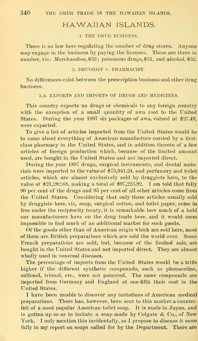 HAWAIIAN ISLANDS. 1. TlIK DRUG BUSINESS. There is no law here regulating the number of drug stores. Anyone nuiy enga.nti in the business by paying tlie licenses. These, are three in number, vi/v: Mercluindise,.'i>52; i)oisouous drugs, $51, and alcohol, $52. 2. DRUGGIST v. PHARMACIST. No differences exist between the prescription business and other drug business. 3, 4. EXPORTS AND IMPORTS OF DRUGS AND MEDICINES. This country exports no drugs or chemicals to any foreign country with the exception of a small quantity of awa root to the United States. During the year 1897 six packages of awa, valued at $27.49, were exported. To give a list of articles imported from the United States would be to name about everything of American manufacture carried by a first- class pharmacy in the United States, and in addition thereto of a few articles of foreign production which, because of the limited amount used, are bought in the United States and not imported direct. During the year 1897 drugs, surgical instruments, and dental mate- rials were imported to the value of $75,941.24, and perfumery and toilet articles, which are almost exclusively sold by druggists here, to the value of $21,282.08, making a total of $97,223.92. I am told that fully 90 per cent of the drugs and 95 per cent of all other articles come from the United States. Considering that only three articles usually sold by druggists here, viz, soap, surgical cotton, and toilet paper, come in free under the reciprocity treaty, it is remarkable how much of a hold our manufacturers have on the drug trade here, and it would seem impossible to find much of an additional market for such goods. Of the goods other than of American origin which are sold here, most of them are British preparations which are sold the world over. Some French preparations are sold, but, because of the limited sale, are bought in the United States and not imported direct. They are almost wholly used in venereal diseases. The percentage of imports from the United States would be a trifle higher if the different synthetic compounds, such as phenacetine, sulfonol, trional, etc., were not patented. The same compounds are imported from Germany and England at one-fifth their cost in the United States. I have been unable to discover any imitations of American medical preparations. There has, however, been sent to this market a counter- feit of a most popular American toilet soap. It is made in Japan, and is gotten up so as to imitate a soap made by Colgate & Co., of New York. I only mention this incidentally, as I propose to discuss it more fully in my report on soaps called for by the Department. There are