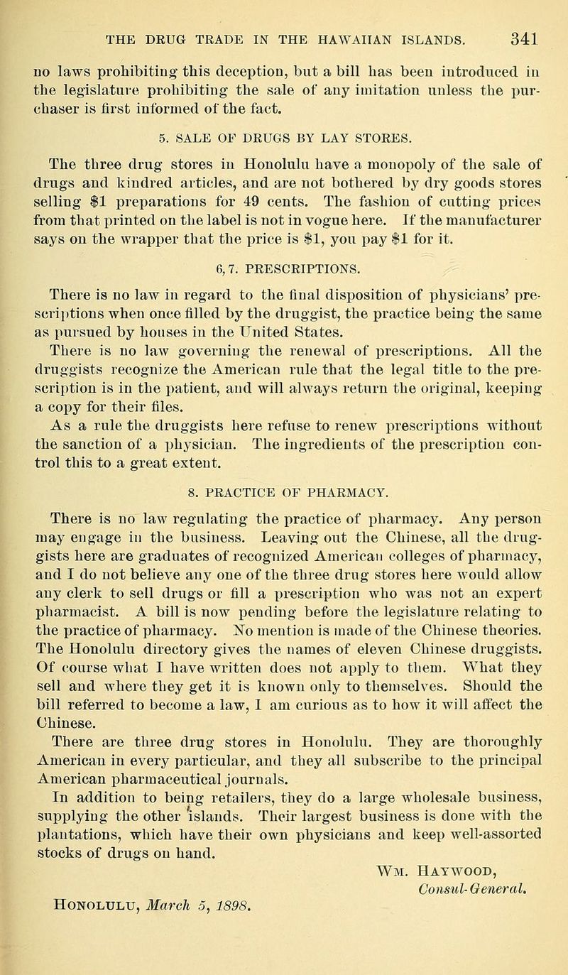 no laws prohibiting this deception, but a bill has been introduced in the legislature prohibiting the sale of any imitation unless the pur- chaser is first informed of the fact. 5. SALE OF DRUGS BY LAY STORES. The three drug stores in Honolulu have a monopoly of the sale of drugs and kindred articles, and are not bothered by dry goods stores selling $1 preparations for 49 cents. The fashion of cutting prices from that printed on the label is not in vogue here. If the manufacturer says on the wrapper that the price is $1, you pay $1 for it. 6,7. PRESCRIPTIONS. There is no law in regard to the final disposition of physicians' pre- scriptions when once filled by the druggist, the practice being the same as pursued by houses in the United States. There is no law governing the renewal of prescriptions. All the druggists recognize the American rule that the legal title to the pre- scription is in the patient, and will always return the original, keeping a copy for their files. As a rule the druggists here refuse to renew prescriptions without the sanction of a i)hysician. The ingredients of the prescription con- trol this to a great extent. 8. PRACTICE OF PHARMACY. There is no law regulating the practice of pharmacy. Any person may engage in the business. Leaving out the Chinese, all the drug- gists here are graduates of recognized American colleges of pharmacy, and I do not believe any one of the three drug stores here would allow any clerk to sell drugs or fill a prescription who was not an expert pharmacist. A bill is now pending before the legislature relating to the practice of pharmacy. No mention is made of the Chinese theories. The Honolulu directory gives the names of eleven Chinese druggists. Of course what I have written does not apply to them. What they sell and where they get it is known only to themselves. Should the bill referred to become a law, 1 am curious as to how it will aifect the Chinese. There are three drug stores in Honolulu. Thej^ are thoroughly American in every particular, and they all subscribe to the principal American pharmaceutical journals. In addition to being retailers, they do a large wholesale business, supplying the other islands. Their largest business is done with the plantations, which have their own physicians and keep well-assorted stocks of drugs on hand. Wm. Haywood, Consul-General. Honolulu, March 5, 1898.