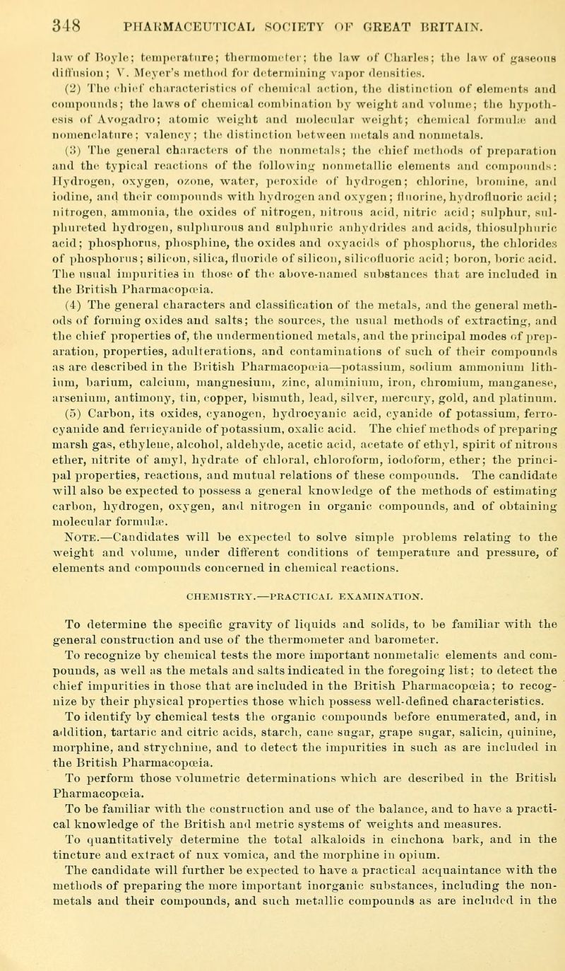 law of lioylo; touipciatiire; theriuoiiiclor; the law of CliiirleH; tho law of f^aHCons (lltliiHion; V. Meyer's methoil foi' df^terniiuing vapor densities. (2) Tho cliiff chiiracteristicH of chemical action, tlie (listiiictiou of elements and compounds; tho laws of chenucal combination l)y weight and volume;; tho hyi)otli- csis of Avogadro; atomic weij^ht and molecular weight; (chemical fonnuLc and nomenclature: valency; the distinction lietween metals and nonmetals. (!)) The general chiiiactcrs of the nonmetals; the chief methods f)f preparation and thi^ typical reactions of the following nonmetallic elements and compoiin(l>: Hydrogen, oxygen, ozone, water, ])croxid(^ of hydrogen; chlorine, lnoniine, and iodine, ancl their conipcjunds with hydrogen and oxygen; fluorine, hydrofluoric aci<l; nitrogen, ammonia, the oxides of nitrogen, nitrous acid, nitric acid; sulphur, siil- phureted hydrogen, sulphurous and sulphuric anhydrides and acids, thiosulphuric acid; phosphorus, phospliine, the oxides and oxyacids of phosphorus, the chlorides of phosphorus; silicon, silica, fluoride of silicon, silicofluoric acid; boron, horic acid. The usual impurities in those of the above-named substances that are included in the British Pharmacopn-ia. (4) The general characters and classitication of the metals, and the general meth- ods of forming oxides and salts; the sources, the usual methods of extracting, and the chief properties of, the undermentioned metals, and the principal modes of ])rep- aration, properties, adulterations, and contaminations of such of their compounds as are described in the British Pharmacopceia—potassium, sodium ammonium lith- ium, barium, calcium, manguesium, zinc, alnmininm, iron, chromium, manganese, arseuium, antimony, tin, copper, bismuth, lead, silver, juercury, gold, and platinum. (5) Carbon, its oxides, cyanogen, hydrocyanic acid, cyanide of potassium, ferro- cyanide and fenicyauide of potassium, oxalic acid. The chief methods of preparing marsh gas, ethylene, alcohol, aldehyde, acetic acid, acetate of ethyl, spirit of nitrous ether, nitrite of amyl, hydrate of chloral, chloroform, iodoform, ether; the princi- pal properties, reactions, and mutual relations of these compounds. The candidate will also be expected to possess a general knowledge of the methods of estimating carbon, hydrogen, oxygen, and nitrogen in organic compounds, and of obtaining molecular formuhe. Note.—Candidates will he expected to solve simple problems relating to the weight and volume, under diftereut conditions of temperature and pressure, of elements and compounds concerned in chemical reactions. CHEMISTRY.—PRACTICAL EXAMINATION. To determine the specific gravity of liquids and solids, to be familiar with the general construction and use of the thermometer and barometer. To recognize by chemical tests the more important nonmetalic elements and com- pounds, as well as the metals and salts indicated in the foregoing list; to detect the chief impurities in those that are included in the British Pharmacopceia; to recog- nize by their physical properties those which possess well-defined characteristics. To identify by chemical tests the organic compounds before enumerated, and, in aiUlition, tartaric and citric acids, starch, cane sugar, grape sugar, salicin, quinine, morphine, and strychnine, and to detect the impurities in such as are included in the British Pharmacopoeia. To perform those Aolumetric determinations which are described in the British Pharmacopceia. To be familiar with the construction and use of the balance, and to have a practi- cal knowledge of the British and metric systems of weights and measures. To ciuantitatively determine the total alkaloids in cinchona bark, and in the tincture and extract of nux vomica, and the morphine in opium. The candidate will further be expected to have a practical acquaintance with the methods of preparing the more important inorganic substances, including the non- metals and their compounds, and such metallic compounds as are included in the