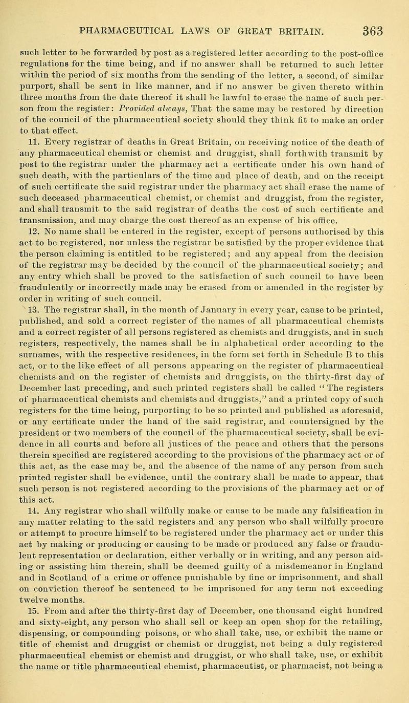 such letter to be forwarded by post as a registered letter according to the post-office regulations for the time being, and if no answer shall be returned to such letter within the period of six months from the sending of the letter, a second, of similar purport, shall be sent in like manner, and if no answer be given thereto within three months from the date thereof it shall be lawful to erase the name of such per- son from the register: Provided always, That the same may be restored by direction of the council of the pharmaceutical society should they think fit to make an order to that effect. 11. Every registrar of deaths in Great Britain, on receiving notice of the death of any pharmaceutical chemist or chemist and druggist, shall forthwith transmit by post to the registrar under the pharmacy act a certificate under his own hand of such death, with the particulars of the time and place of death, and on the receipt of such certificate the said registrar under the pharmacy act shall erase the name of such deceased pharmaceutical chemist, or chemist and druggist, from the register, and shall transmit to the said registrar of deaths the cost of such certificate and transmission, and may charge the cost thereof as an expense of his office. 12. No name shall be entered in the register, except of persons authorised by this act to be registered, nor unless the registrar be satisfied by the proper evidence that the person claiming is entitled to be registered; and any appeal from the decision of the registrar may be decided by the council of the pharmaceutical society; and any entry which shall be proved to the satisfaction of such council to have been fraudulently or incorrectly made may be erased from or amended in the register by order in writing of such council. 13. The registrar shall, in the month of January in every year, cause to be printed, published, and sold a correct register of the names of all pharmaceutical chemists and a correct register of all persons registered as chemists and druggists, and in such registers, respectively, the names shall be in alphabetical order according to the surnames, with the respective residences, in the form set forth in Schedule B to this act, or to the like effect of all persons appearing on the register of pharmaceutical chemists and on the register of chemists and druggists, on the thirty-first day of December last preceding, and such printed registers shall be called  The registers of pharmaceutical chemists and chemists and druggists, and a printed copy of such registers for the time being, purporting to be so printed and published as aforesaid, or any certificate under the hand of the said registrar, and countersigned by the president or two members of the council of the pharmaceutical society, shall be evi- dence in all courts and before all justices of the peace and others that the persons therein specified are registered according to the provisions of the pharmacy act or of this act, as the case may be, and the absence of the na;me of any person from such printed register shall be evidence, until the contrary shall be made to appear, that such person is not registered according to the provisions of the pharmacy act or of this act. 14. Any registrar who shall wilfully make or cause to be made any falsification in any matter relating to the said registers and any person who shall wilfully procure or attempt to procure himself to be registered under the pharmacy act or under this act by making or producing or causing to be made or produced any false or fraudu- lent representation or declaration, either verbally or in writing, and any person aid- ing or assisting him therein, shall be deemed guilty of a misdemeanor in England and in Scotland of a crime or offence punishable by fine or imprisonment, and shall on conviction thereof be sentenced to be imprisoned for any term not exceeding twelve months. 15. From and after the thirty-first day of December, one thousand eight hundred and sixty-eight, any person who shall sell or keep an open shop for the retailing, dispensing, or compounding poisons, or who shall take, use, or exhibit the name or title of chemist and druggist or chemist or druggist, not being a duly registered pharmaceutical chemist or chemist and druggist, or who shall take, use, or exhibit the name or title pharmaceutical chemist, pharmaceutist, or pharmacist, not being a