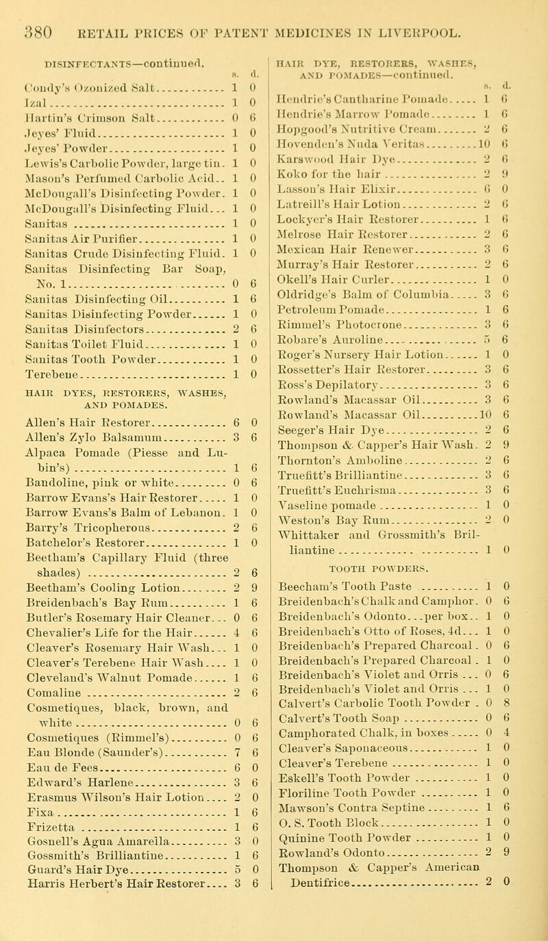 DisiNFKCTANTP—contimied. S. fl. Coudy's Ozouized Salt 1 0 Izal 1 0 llartiu's Crimson Salt 0 G .1 eyes'Fluid 1 0 .1 eyes'Powder 1 0 Lewis's Carbolic Powder, large tin. 1 0 Mason's Perfumed Carbolic Acid.. 1 0 McDougall's Disinfecting Powder. 1 0 McDougall's Disinfecting Fluid... 1 0 Sauitas 1 0 Sanitas xVir Purifier 1 0 Sanitas Crude Disinfecting Fluid. 1 0 Sauitas Disinfecting Bar Soap, No. 1 0 6 Sanitas Disinfecting Oil 1 6 Sanitas Disinfecting Powder 1 0 Sauitas Disiufectors 2 6 Sauitas Toilet Fluid 1 0 Sanitas Tooth Powder 1 0 Terebeue 1 0 HAIR DYES, RESTORERS, WASHES, AND POMADES. Allen's Hair Restorer 6 0 Allen's Zylo Balsamum 3 6 Alpaca Pomade (Piesse and Lu- bin's) 1 6 Bandoline, piuk or wliite 0 6 Barrow Evans's Hair Restorer 1 0 Barrow Evans's Balm of Lebanon. 1 0 Barry's Tricopherous 2 6 Batclielor's Restorer 1 0 Beetliam's Capillary Fluid (three shades) 2 6 Beetham's Cooling Lotion 2 9 Breidenbach's Bay Rum 1 6 Butler's Rosemary Hair Cleaner. ..0 6 Chevalier's Life for the Hair 4 6 Cleaver's Rosemary Hair Wash... 1 0 Cleaver's Terebene Hair Wash 1 0 Cleveland's Walnut Pomade 1 6 Comaline 2 6 Cosmetiques, black, brown, and white 0 6 Cosmetiques (Rimmel's) 0 6 Eau Blonde (Saunder's) 7 6 Eau de Fees 6 0 Edward's Harlene 3 6 Erasmus Wilson's Hair Lotion 2 0 Fisa 1 6 Frizetta 1 6 Gosnell's Agua Amarella 3 0 Gossmith's Brilliantine 1 6 Guard's Hair Dye 5 0 Harris Herbert's Hair Restorer 3 6 HAIR DYE, RESTORERS, WASHES, AND POMADES—continued. s. a. Hcndrie'sCantharine Pomade 1 G Hendrie's Marrow Pomade 1 G Hopgood's Nutritive Cream 2 6 Hovendcn's Nuda Veritas 10 G Karswood Hair Dye 2 G Koko fur the hair 2 !) Lassou's Hair Elixir G 0 Latreill's Hair Lotion 2 G Lockycr's Hair Restorer 1 G Melrose Hair Restorer 2 6 Mexican Hair Renewer 3 G Murray's Hair Restorer 2 6 Okell's Hair Curler 1 0 Oldridge's Balm of Columbia 3 G Petroleum Pomade 1 6 Rimmel's Photocrone 3 6 Robare's Auroliue ~) 6 Roger's Nursery Hair Lotion 1 0 Rossetter's Hair Restorer 3 6 Ross's Depilatory 3 6 Rowland's Macassar Oil 3 6 Rowland's Macassar Oil 10 6 Seeger's Hair Dye 2 6 Thompson & Capper's Hair Wash. 2 9 Thornton's Amboline 2 6 Truefitt's Brilliantine 3 6 Truefitt's Euchrisma 3 6 Vaseline pomade 1 0 Weston's Bay Rum 2 0 Whittaker and Grossmith's Bril- liantine 1 0 TOOTH POWDERS. Beecham's Tooth Paste , 1 0 Bi'eidenbach'sChalkand Camjihor. 0 6 Breidenbach's Odonto.. .per box.. 1 0 Breidenbach's Otto of Roses, 4d... 1 0 Breidenbach's Prepared Charcoal. 0 6 Breidenbach's Prepared Charcoal . 1 0 Breidenbach's Violet and Orris ... 0 6 Breidenbach's Violet and Orris ... 1 0 Calvert's Carbolic Tooth Powder . 0 8 Calvert's Tooth Soap 0 6 Camphorated Chalk, in boxes 0 4 Cleaver's Saponaceous 1 0 Cleaver's Terebene 1 0 Eskell's Tooth Powder 1 0 Floriline Tooth Powder 1 0 Mawson's Contra Septine-- 1 6 0. S. Tooth Block 1 0 Quinine Tooth Powder 1 0 Rowland's Odonto 2 9 Thompson & Capper's American Dentifrice 2 0