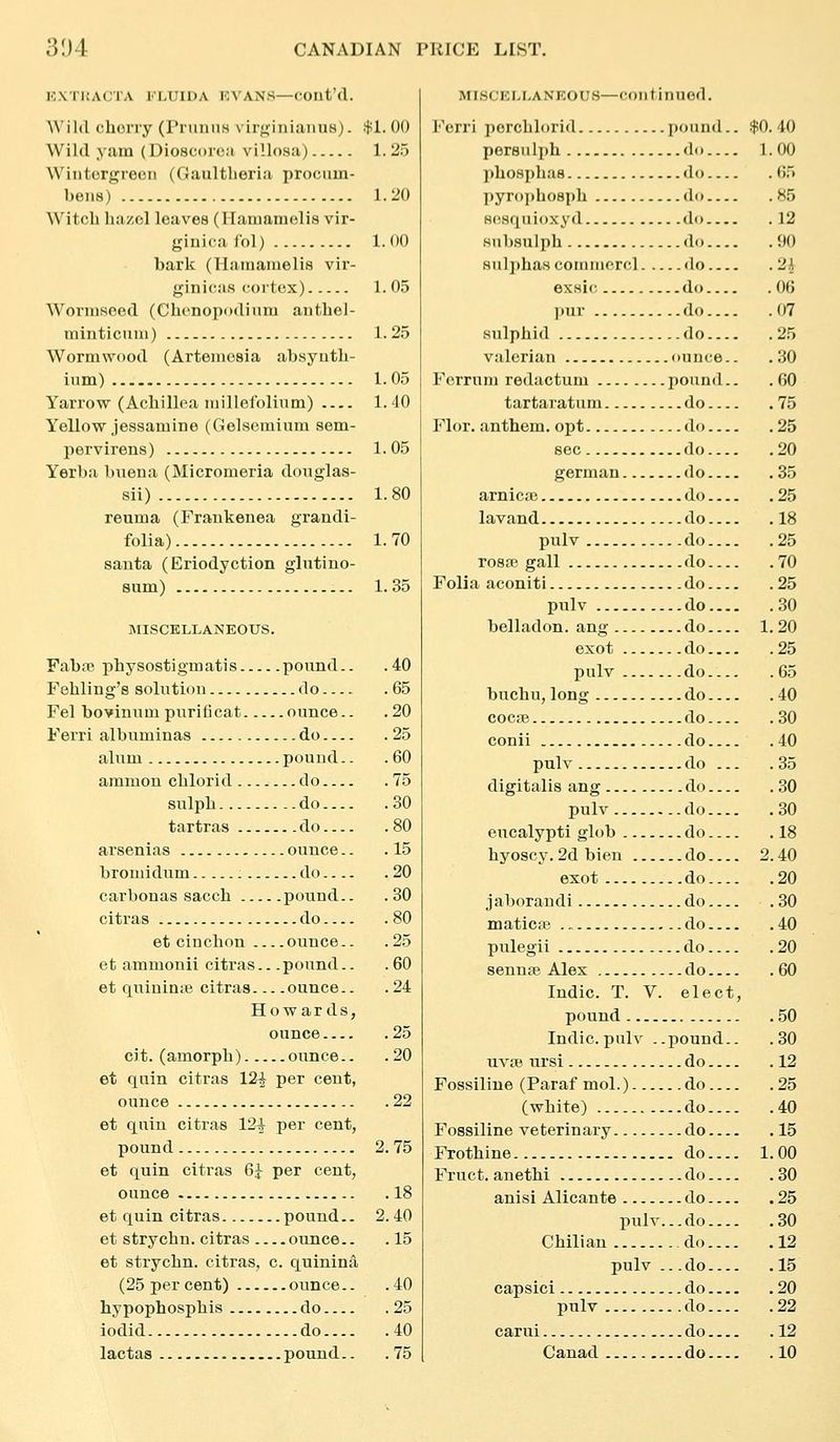 EXTIJACTA FLUIDA EVANS—Cont'd. Wild chony (Prunns virginianus). if^l. 00 Wild yam (Dioscoioa villosa) 1. 2.t Wiiitcrgreeii (Gaultheria procuin- bena) - 1.20 Witch hazol leaves (ITamamelis vir- giuicafol) 1.00 bark (Hainamelis vii-- gini(is coitox) 1.05 Worniseed (Chenopodium antbel- minticnni) 1.25 Wormwood (Artemesia absyntb- ium) 1.05 Yarrow (Achillea iriillefolinm) 1.40 Yellow jessamine (Gelsemium sem- pervirens) 1.05 Yerba biiena (Micromeria douglas- sii) 1.80 reuma (Frankenea grandi- folia) 1.70 santa (Eriodyction glutino- 8um) 1.35 MISCELLANEOUS. Faba? pbysostigmatis pound.. .40 Fahling's 8oluti(jn do 65 Fel boviniiin puriticat ounce.. .20 Ferri albuminas do 25 alum pound.. .60 amnion chlorid do 75 sulph do 30 tartras do 80 arsenias ounce.. .15 bromidum do 20 carbonas sacch pound.. . 30 citras do 80 et cinchon ounce.. .25 et ammonii citras.. .pound.. .60 et quininte citras ounce.. .24 Howards, ounce 25 cit. (amorpb) ounce.. .20 et quin citras 12^ per cent, ounce 22 et quin citras 12^ per cent, pound 2.75 et quin citras 6^ per cent, ounce 18 et quin citras pound.. 2.40 et strychn. citras ounce.. .15 et strychn. citras, c. quinina (25 per cent) ounce.. .40 hypopbosphis do 25 iodid do 40 lactas pound.. .75 MISCELLANEOUS—Continued. Ferri perchlorid pound. persu Iph do... pbosphas do... jjyropbosph do... H(^Hqui()xyd do Hubsulph do... Hul])has corninorfil do... ex.sic do... pur do... sulphid do... valerian ouiice. Ferrum redactum x'ound. tartaratum do... Flor. anthem, opt do... sec do... german do... arnicaj do... lavand do... pulv do... rosa} gall do... Folia aconiti do... pulv do... belladon. ang do exot do... pulv do... buchu, long do... coca} do... conii do... pulv do .. digitalis ang do... pulv do... eucalypti glob do... hyoscy. 2d bien do... exot do... jaborandi do... maticse do... pulegii do... sennse Alex do.. . Indie. T. V. elect, pound Indie, pulv ..pound.. uvas ursi do Fossiline (Paraf mol.) do (white) do Fossiline veterinary do Frothine do Fruct. anethi do anisi Alicante do Y)ulv...do Chilian do pulv .. -do capsici do pulv do carui do Canad do $0. 40 1.00 .65 .85 .12 .110 .2k .06 .07 .2.5 .30 .60 .75 .25 .20 .35 .25 .18 .25 .70 .25 .30 1.20 .25 .65 .40 .30 .40 .35 .30 .30 .18 2.40 .20 .30 .40 .20 .60 .50 .30 .12 .25 .40 .15 1.00 .30 .25 .30 .12 .15 .20 .22 .12 .10