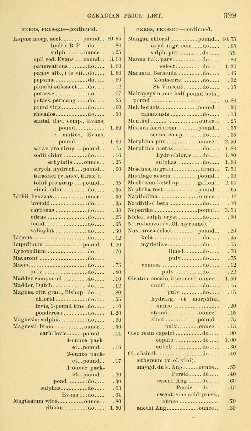 HERBS, PRESSED—Continued. Liquor morp. acet pound.. $0 85 hydro. B.P... do 80 sulpli ounce.. .25 opii sed. Evans .. .pound.. 3. 00 pancreaticus do 1.60 papav alb.J i to vii.. do 1. 60 pepsinae do 60 plumbi subsacet do 12 potasssB do 07 potass, permang do 25 pruni virg do 60 rhseados do 90 santal flav. comp., Evans, pound 1.60 c. matico, Evans, pound 1.60 sarzse pro sirup... pound.. .75 sodii cUor do 16 ethylatis ounce.. .25 strych. hydrocb.. .pound.. . 60 tarasaci (v. succ. tarax.). tolut pro sirup .. .pound.. . 75 zinci chlor do 35 Litbii benzoas ounce.. .30 bromid do 35 carbonas do 30 citras do 25 iodid do 65 salicylat do 30 Litmus do 12 Lupulinum pound.. 1.20 Lycopodium do 70 Macaroni do Macis do 75 pulv do 80 Madder compound do 10 Madder, Dutch do..., .12 Magnes. citr. gran., Bishop .do 80 chlorid do 55 levis, 1-pound tins .do 40 ponderosa do 1. 20 Magnesise sulphis do 60 Magnesii brom ounce.. .50 carb. levis pound.. .14 4-ounce pack- et., pound.. .16 2-ounce j)ack- et.. pound.. .17 1-ounce pack- et..pound.. .20 pond do 30 sulphas do 03 Evans ... do 04 Magnesium wire ounce.. .80 ribbon do 1.50 HERBS, PRESSED—continued. Mangan chlorid pound.. $0. 75 oxyd. nigr. com do 05 sulph.pur ...do 75 Manna liak.parv do 80 select do 1.20 Maranta, Bermuda do 45 Montserrat do 32 St. Vincent do 15 Maltopepsin, one-half pound hots., pound .- 5.80 Mel. boracis pound.. .30 canadensis do 13 Menthol ounce.. .25 Mistura ferri arom pound.. .55 sennte comp do 35 Morphina pur ounce.. 2. 50 MorphinsB acetas do 1.80 hydrochloras do 1.80 sulphas do 1.90 Moschus, in grain dram.. 7. 50 Mucilage acacia pound.. .30 Mushroom ketchup gallon.. 2. 00 Naphtha rect pound.. .65 Napthalina ounce.. .12 Napththol beta do.... .10 Nepenthe ...pound.. 3. 50 Nickel sulph. cryst do 90 Nitro-beuzol (v. 01. myrbane). Nux. areca select pound.. .20 kola do 45 myristici© do 75 limed do 70 jmlv do 75 vomica do 12 pulv do 22 Oleatum cocain, 5 per cent.ounce.. 1.00 cupri do 15 pulv do 15 hydrarg. et morphina, ounce 20 stanni ounce.. .15 zinci pound.. .75 pulv ounce.. .15 Oleo resin capsici do 90 copaib do 1.00 cubeb do 30 01. absinth do 40 fethereum (v. ol. vini). amygd. dulc. Aug ounce.. .55 Persic do 40 essent. Ang do 60 Persic .. .do 45 essent. sine acid pruss., ounce .70 anethi Ang ounce.. .30