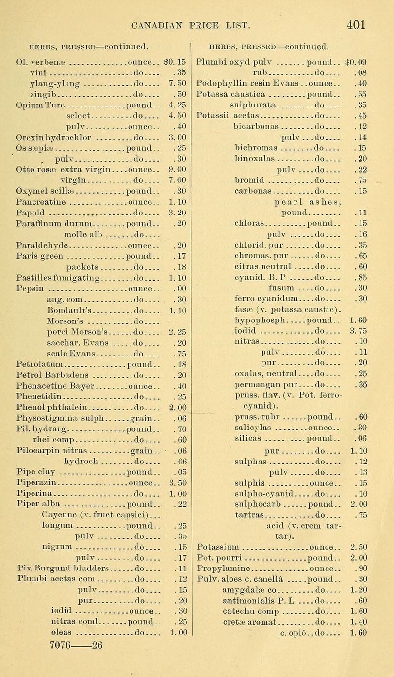 HERBS, PRESSED—CODtlnuecl. 01. verbeuae ounce.. $0.15 viui do 35 ylang-ylang do 7. 50 zingib do 50 Opium Turc pound.. 4. 25 select do 4.50 pulv ounce.. .40 Orexin bydrocblor do 3. 00 Os stepiaj pound.. .25 pulv do 30 Otto I'osae extra virgin ounce.. 9.00 virgin do 7. 00 Oxymel scillse pound.. .30 Pancreatine ounce.. 1.10 Papoid do.... 3. 20 Paraffiuum durum pound.. .20 molle alb do Paraldehyde ounce.. .20 Paris green pound.. .17 packets do 18 Pastilles fumigating do 1.10 Pei^sin ounce.. .00 ang. com do .30 Boiidault's do 1.10 Morson's do porci Morson's do 2.25 sacchar. Evans do 20 scale Evans do 75 Petrolatum pound.. . 18 Petrol Barbadens do 20 Phenacetine Bayer ounce.. .40 Phenetidin do 25 Phenol phtbalein do 2. 00 Physostigmina sulph grain.. .06 Pil. hydrarg pound.. . 70 rhei comp do 60 Pilocarpin nitvas grain.. .06 hydroch do 06 Pipe clay pound.. .05 Piperazin ounce.. 3. 50 Piperina do 1.00 Piper alba pound.. .22 Cayenne (v. fruct capsici)... longum poimd.. .25 pulv do 35 nigrum do 15 pulv do 17 Pix Bnrgund bladders do 11 Plnmbi acetas com do 12 pulv do 15 pur do 20 iodid ounce.. .30 nitras coml pound.. .25 oleas do 1.00 7076 26 HERBS, PRESSED—Continued. Plumbi oxyd pulv pound.. $0.09 rub do 08 Podopbyllin resin Evans .. ounce.. .40 Potassa caustica pound.. .55 sulpburata do 35 Potassii acetas do 45 bicarbonas do 12 pulv... do 14 bicbromaa do 15 binoxalas do .20 pulv do 22 bromid do 75 carbonas do 15 pearl ashes, pound 11 chloras pound.. .15 pulv do 16 chlorid. pur do 35 chromas. pur do 65 citras neutral do .60 cyanid. B. P do 85 fusum do 80 ferro cyanidum do 30 fasEB (v. potassa caustic). hypophosph pound.. 1.60 iodid do 3. 75 nitras do 10 pulv do 11 pur do 20 oxalas, neutral do 25 permangan pur do 35 pruss. flav. (v. Pot. ferro- cyanid). pruss. rubr pound.. .60 salicylas ounce.. .30 silicas , pound.. .06 pur do 1.10 sulphas do 12 pulv do 13 sulphis ounce.. .15 siilpho-cyanid do 10 sulphocarb pound.. 2.00 tartras do 75 acid (v. crem tar- tar). Potassium ounce.. 2. 50 Pot. pourri pound.. 2. 00 Propylamine ounce.. . 90 Pulv. aloes c. canella pound.. .30 amygdalae co do 1.20 antimonialis P. L do 60 catechu comp do 1.60 crette aromat do.... 1. 40 c. opio-.do 1.60
