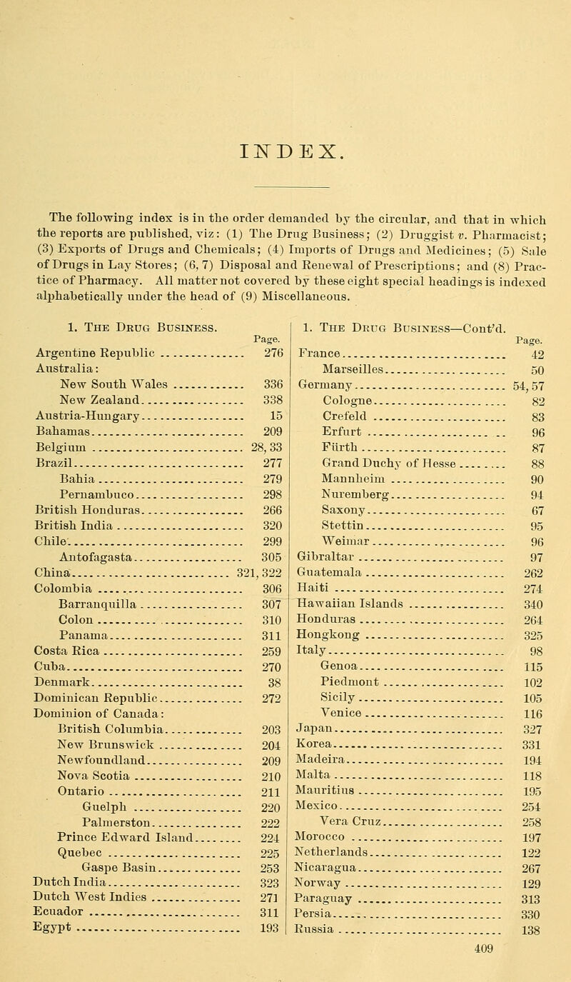 II^DEX. The following index is in the order demanded by the circular, and that in which the reports are published, viz: (1) The Drug Business; (2) Druggist ?;. Pharmacist; (3) Exports of Drugs and Chemicals; (4) Imports of Drugs and Medicines; (5) Sale of Drugs in Lay Stores; (6, 7) Disposal and Eenewal of Prescriptions; and (8) Prac- tice of Pharmacy. All matter not covered by these eight special headings is indexed alphabetically under the head of (9) Miscellaneous. 1. The Drug Business. Page. Argentine Republic 276 Australia: New South Wales 336 NewZealand 338 Austria-Hungary 15 Bahamas 209 Belgium 28,33 Brazil 277 Bahia 279 Pernambuco 298 British Honduras 266 British India 320 Chile: 299 Antofagasta 305 China 321,322 Colombia 306 Barranquilla 307 Colon 310 Panama 311 Costa Rica 259 Cuba 270 Denmark 38 Dominican Republic 272 Dominion of Canada: British Columbia 203 New Brunswick 204 Newfoundland 209 Nova Scotia 210 Ontario 211 Guelph 220 Palmerston 222 Prince Edward Island 224 Quebec 225 Gaspe Basin 253 Dutch India 323 Dutch West Indies 271 Ecuador 311 Egypt 193 1. The Drug Business—Cont'd. France , Marseilles , Germany Cologne , Crefeld , Erfurt Fiirth Grand Duchy of Hesse , Mannheim Nuremberg Saxony Stettin Weimar ^... Gibraltar Guatemala Haiti Hawaiian Islands Honduras Hongkong Italy Genoa Piedmont Sicily Venice Japan Korea Madeira Malta Mauritius Mexico Vera Cruz Morocco Netherlands Nicaragua Norway . Paraguay Persia Russia Page. 42 50 54,57 82 83 96 87 88 90 94 67 95 96 97 262 274 340 264 325 98 115 102 105 116 327 331 194 118 195 254 258 197 122 267 129 313 330 138