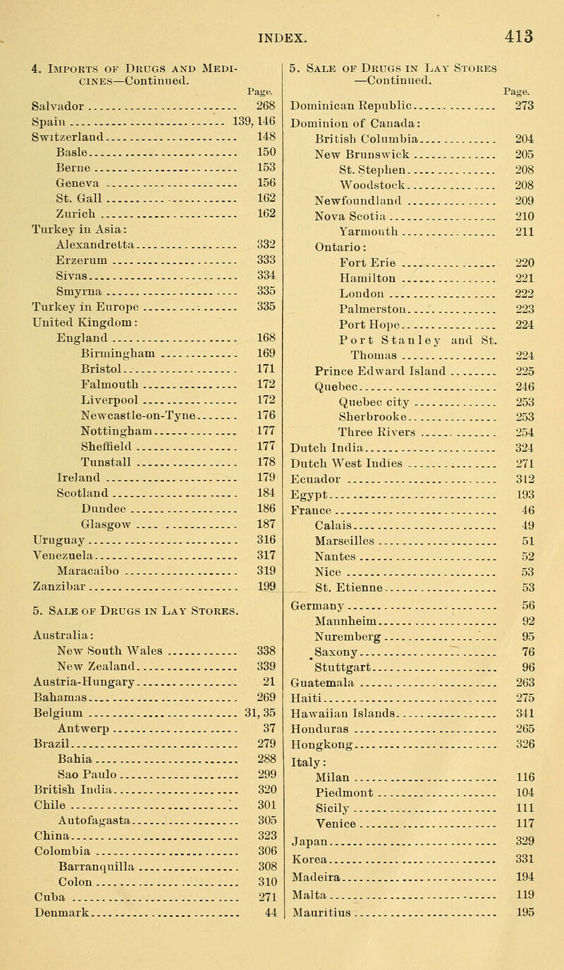 4. Imports of Drugs and Medi- cines—Continued. Page. Salvador 268 Spain -. 139,146 Switzerland 148 Basle 150 Berne 153 Geneva 156 St. Gall 162 Zurich 162 Turkey in Asia: Alexandretta 332 Erzerum 333 Sivas 334 Smyrna 335 Turkey in Europe ^ 335 United Kingdom: England 168 Birmingham 169 Bristol^ 171 Falmouth 172 Liverpool 172 Newcastle-on-Tyne 176 Nottingham 177 Sheffield 177 Tunstall 178 Ireland 179 Scotland 184 Dundee 186 Glasgow 187 Uruguay 316 Venezuela 317 Maracaibo 319 Zanzibar 199 5. Sale of Drugs in Lay Storks. Australia: New South Wales 338 New Zealand 339 Austria-Hungary 21 Bahamas 269 Belgium 31,35 Antwerp 37 Brazil 279 Bahia 288 Sao Paulo 299 British India 320 Chile :. 301 Autofagasta 305 China 323 Colombia 306 Barranquilla 308 Colon 310 Cuba 271 Denmark 44 5. Sale of Drugs in Lay Stores —Continued. Page. Dominican Kepublic 273 Dominion of Canada: British Columbia 204 New Brunswick 205 St. Stephen 208 Woodstock 208 Newfoundland 209 Nova Scotia 210 Yarmouth 211 Ontario: Fort Erie 220 Hamilton 221 Loudon 222 Palmerston 223 Port Hope 224 Port Stanley and St. Thomas 224 Prince Edward Island 225 Quebec 246 Quebec city 253 Sherbrooke 253 Three Rivers 254 Dutch India 324 Dutch West Indies 271 Ecuador 312 Egypt 193 France 46 Calais 49 Marseilles 51 Nantes 52 Nice 53 St. Etienne 53 Germany 56 Mannheim 92 Nuremberg 95 ^ Saxony 76 * Stuttgart 96 Guatemala 263 Haiti 275 Hawaiian Islands 341 Honduras 265 Hongkong 326 Italy: Milan 116 Piedmont 104 Sicily Ill Venice 117 Japan 329 Korea 331 Madeira 194 Malta 119 Mauritius 195