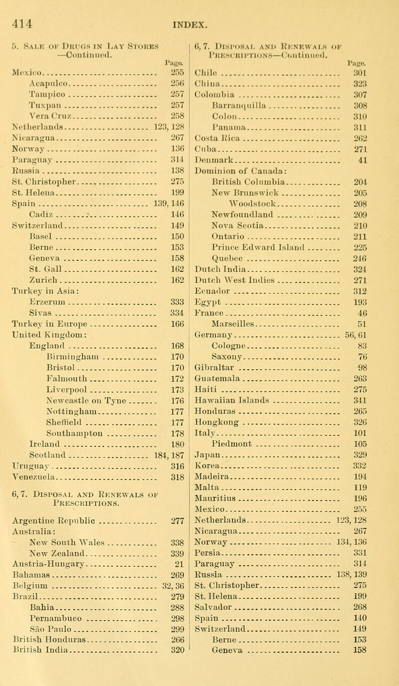 5. Sai.r ok DKCfis IN TjAY Stokes —Coiitinufd. Mexico 255 AcapuliM) 25(5 Tanii)ico 257 Tuxpaii 257 Vera (.'ni /. 258 Nctherlauds 123,128 Nicaragua 267 Norway 136 Paraguay 314 Kussia 138 St. Christopher 275 St. Heleua 199 Spain 139,146 Cadiz 146 Switzerland 149 Basel 150 Berne 153 Geneva 158 St. Gall 162 Zurich 162 Turkey in Asia: Erzeruni 333 Sivas 334 Turkey in Europe 166 United Kingdom: England 168 Birmingham 170 Bristol 170 Falmouth 172 Liverpool 173 Newcastle on Tyne 176 Nottingham 177 Sheffield 177 Southampton 178 Ireland 180 Scotland 184,187 Uruguay 316 Venezuela 318 6, 7. Disposal and Eknewals of Prescriptions. Argentine Eepnblic 277 Australia: New South Wales 338 New Zealand 339 Austria-Hungary 21 Bahamas 269 Belgium 32, 36 Brazil 279 Bahia 288 Pernambuco 298 Sao Paulo 299 British Honduras 266 British India 320 6,7. Disi'osai, and Kknkwai.s ok PRKSCKIPTIONH—(.'ontiniicd. Page. Chile 301 China 323 Colombia 307 Barranquilla 308 Colon 310 Panama 311 Costa Kica 2(i2 Cuba 271 Denmark 41 Dominion of Canada: British Columbia 204 New Brunswick 205 Woodstock 208 Newfoundland 209 Nova Scotia 210 Ontario 211 Prince Edward Island 225 Quebec 246 Dutch India 324 Dutch West Indies 271 Ecuador 312 Egypt 193 France 46 Marseilles 51 Germany 56, 61 Cologne 83 Saxony 76 Gibraltar 98 Guatemala 263 Haiti 275 Hawaiian Islands 341 Honduras 265 Hongkong 326 Italy 101 Piedmont 105 Japan 329 Korea 332 Madeira 194 Malta 119 Mauritius 196 Mexico - 255 Netherlands 123,128 Nicaragua 267 Norway 134,136 Persia 331 Paraguay 314 Russia 138,139 St. Christopher 275 St. Helena 199 Salvador 268 Spain 140 Switzerland 149 Berne 153 Geneva 158