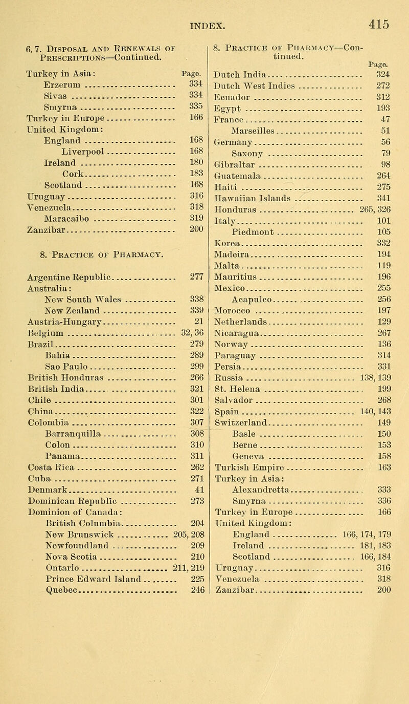 6, 7. Disposal and Eenewals of Prescriptions—Continued. Turkey in Asia: Page. Erzerum 334 Sivas 334 Smyrna 335 Turkey in Europe 166 United Kingdom: England 168 Liverpool 168 Ireland 180 Cork 183 Scotland 168 Uruguay 316 Venezuela 318 Maracaibo 319 Zanzibar 200 8. Practice of Pharmacy, Argentine Kepublic 277 Australia: New Soutk Wales 338 NewZealand 339 Austria-Hungary 21 Belgium 32, 36 Brazil 279 Babia 289 Sao Paulo 299 British Honduras 266 British India 321 Chile 301 China 322 Colombia 307 Barranquilla 308 Colon 310 Panama 311 Costa Rica 262 Cuba 271 Denmark 41 Dominican Eepublic 273 Dominion of Canada: British Columbia 204 New Brunswick 205, 208 Newfoundland 209 Nova Scotia 210 Ontario 211,219 Prince Edward Island 225 Quebec 246 8. Practice of Pharmacy—Con- tinued. Pi Dutch India 324 Dutch West Indies 272 Ecuador 312 Egypt 193 France 47 Marseilles 51 Germany 56 Saxony 79 Gibraltar 98 Guatemala 264 Haiti 275 Hawaiian Islands 341 Honduras 265,326 Italy 101 Piedmont 105 Korea 332 Madeira 194 Malta 119 Mauritius 196 Mexico 255 Acapulco 256 Morocco 197 Netherlands 129 Nicaragua 267 Norway 136 Paraguay 314 Persia 331 Russia 138,139 St. Helena 199 Salvador 268 Spain 140,143 Switzerland 149 Basle 150 Berne 153 Geneva 158 Turkish Empire 163 Turkey in Asia: Alexandretta 333 Smyrna 336 Turkey in Europe 166 United Kingdom: England 166,174,179 Ireland 181,183 Scotland 166,184 Uruguay 316 Venezuela 318 Zanzibar 200