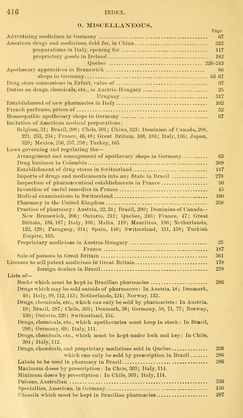 O. MISCELJjAXEOUS. Pago. Atlvcrtisinji; iiiediciucs in (jermany 67 Americiiu drugs and medicines, iield for, in China :^22 preparations in Italy, openinji; for 117 proprietary goods iu Irt'land IH'2 Qnebec 220-213 Apotliecary apprentices in Brunswick 8(5 sliops in CJerniany 03 (57 Drug store concessions in Erfurt, value of ii7 Duties on drugs, chemicals, etc., in Austria-Hungary 25 Uruguay 317 Establishment of new pharmacies in Italy 102 French perfumes, prices of 52 Homeopathic apothecary shops iu Germany 67 Imitation of American medical preparations: Belgium, 31; Brazil, 298; Chile, 301; China, 323; Dominion of Canada, 208, 221, 253, 254; Frauco, 46,48; Great Britain, 168, 183; Italy, 116; Japan, 328; Mexico, 256, 257, 258; Turkey, 165. Laws governing and regulating the— Arrangement and management of apothecary shops in Germany 63 Drug business in Colomlna 309 Establishment of drug stores in Switzerland 147 Imports of drugs and medicaments into any State in Brazil 278 Insi)ection of pharmaceutical establishments in France 50 Invention of useful remedies in France 45 Medical examinations in Switzerland 160 Pharmacy in the United Kingdom 358 Practice of pharmacy: Austria, 22, 24; Brazil, 290; Dominion of Canada^ New Brunswick, 206; Ontario, 212; Quebec, 246; Fi-ance, 47; Great Britain, 184,187; Italy, 106; Malta, 119; Mauritius, 196; Netherlands, 122, 129; Paraguay, 314; Spain, 140; Switzerland, 151, 158; Turkish Empire, 163. Proprietary medicines in Austria-Hungary 25 France 187 Sale of poisous in Great Britain 361 Licenses to sell patent medicines in Great Britain 178 foreign dealers in Brazil 278 Lists of— Books which must be kept in Brazilian pharmacies 286 Drugswhichmay be sold outside of pharmacies: In Austria, 18; Denmark, 40; Italy, 99,112,113; Netherlands, 124; Norway, 132. Drugs, chemicals, etc., which can only be sold by pharmacists: In Austria, 18; Brazil, 287; Chile, 303; Denmark, 38; Germany, 58, 71, 77; Norway, 130; Ontario, 220; Switzerland, 154. Drugs, chemicals, etc., which apothecaries must keep in stock : In Brazil, 280; Germany, 69; Italy, 111. Drugs, chemicals, etc., which must be kept under lock and key: In Chile, 304; Italy, 112. Drugs, chemicals, and proprietary medicines sold in Quebec 226 which can only be sold by prescription in Brazil 286 Labels to be used in pharmacy in Brazil 286 Maximum doses by prescription: In Chile, 303; Italy, 114. Minimum doses by prescription: In Chile, 303; Italy, 114. Poisons, Australian 386 Specialties, American, in Germany 156 Utensils which must be kept in Brazilian pharmacies 287