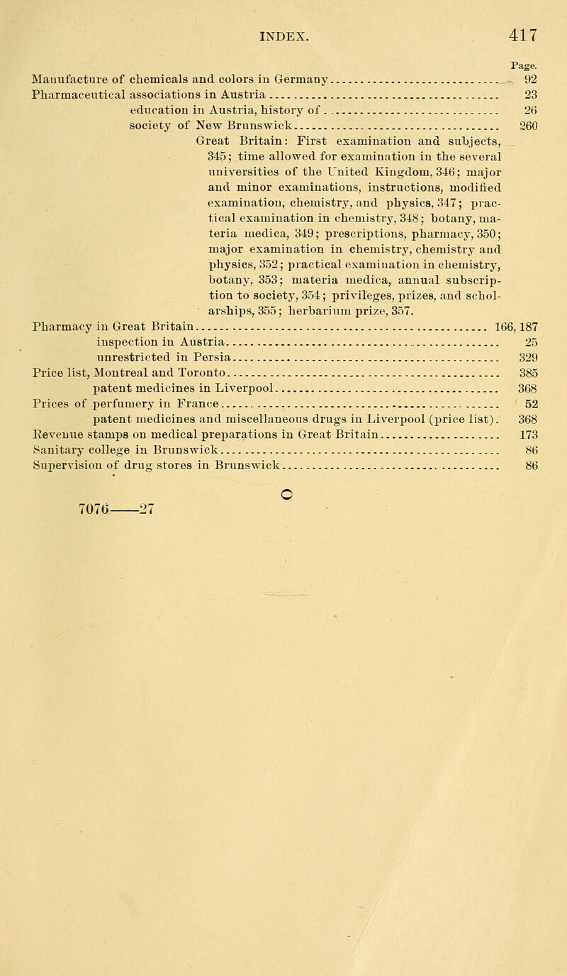 Page. Manufacture of chemicals and colors iu Germany 92 Pharmaceutical associations in Austria 23 education in Austria, history of 26 society of New Brunswick 260 Great Britain: First examination and subjects, 345; time allowed for examination in the several universities of the United Kingdom, 346; major and minor examinations, instructions, modiiied examination, chemistry, and physics, 347; prac- tical examination in chemistry, 348; botany, ma- teria medica, 349; prescriptions, pharmacy, 350; major examination in chemistry, chemistry and physics, 352; practical examination in chemistry, botany, 353; materia medica, annual subscrip- tion to society, 354; privileges, prizes, and schol- arships, 355; herbarium prize, 357. Pharmacy in Great Britain 166,187 inspection in Austria 25 unrestricted in Persia 329 Price list, Montreal and Toronto 385 patent medicines in Liverpool 368 Prices of perfumery in France ' 52 patent medicines and miscellaneous drugs in Liverpool (price list). 368 Eeveuue stamps on medical preparations in Great Britain 173 Sanitary college in Brunswick 86 Supervision of drug stores in Brunswick 86 o 7070 27