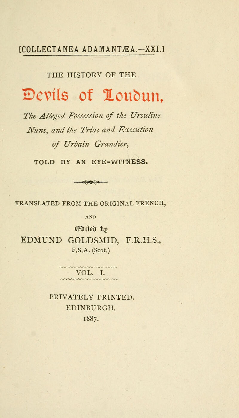 [COLLECTANEA ADAMANT^EA.-XXL] THE HISTORY OF THE Bcvils of Xoubun, The Alleged Possession of the Ursuline Nuns^ and the Triat and Execution of Urbain Grandier, TOLD BY AN EYE-WITNESS. TRANSLATED FROM THE ORIGINAL FRENCH, AND EDMUND GOLDSMID, F.R.H.S., F.S.A. (Scot.) ^voinr PKIVATELY PRINTED. EDINBURGH. 1887.