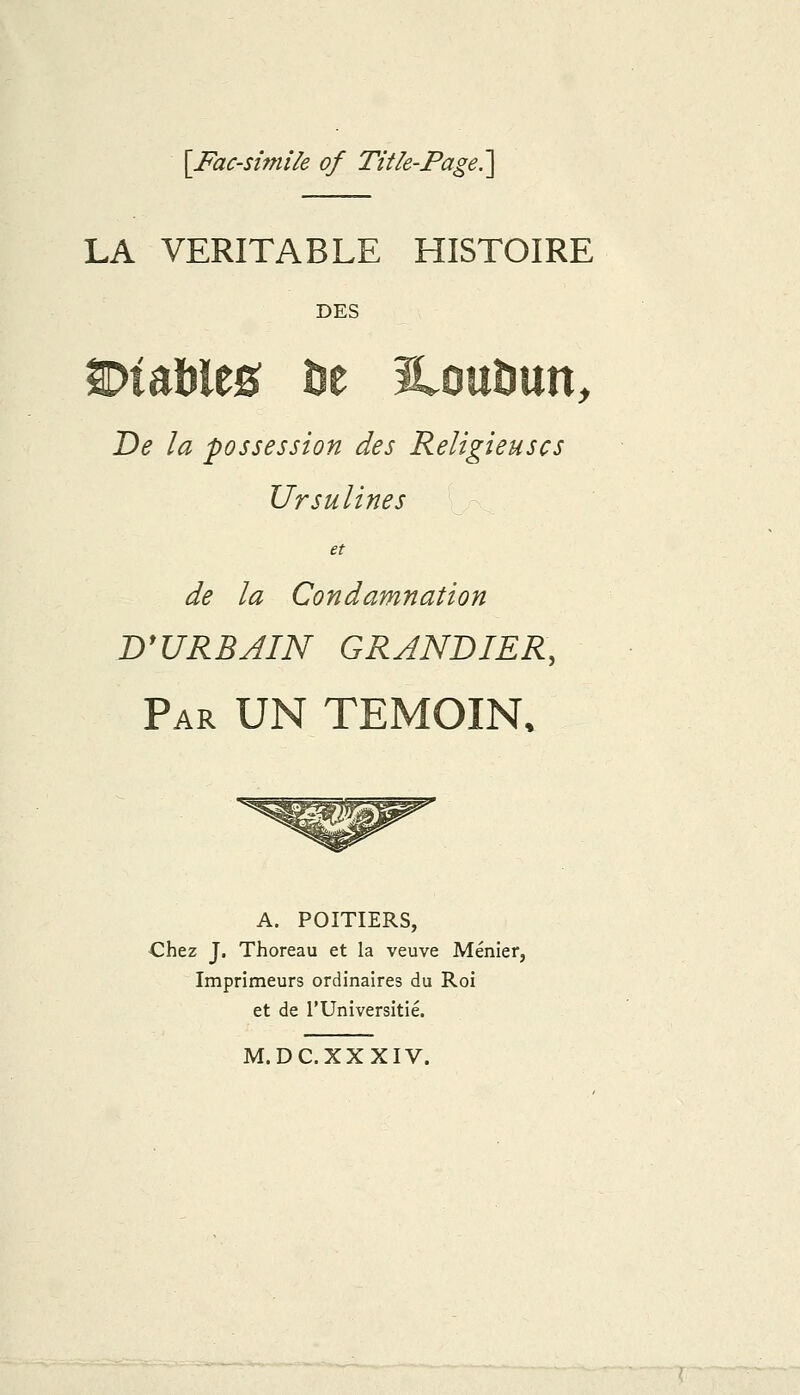 [Facsimile of Tifle-Page.'\ LA VERITABLE HISTOIRE DES y De la 'possession des Religieuscs Ursulines et de la Condamnation B'URBAIN GRJNDIER, Par UN TEMOIN. A. POITIERS, Chez J. Thoreau et la veuve Menier, Imprimeurs ordinaires du Roi et de rUniversitie. M. DC.XX XIV.