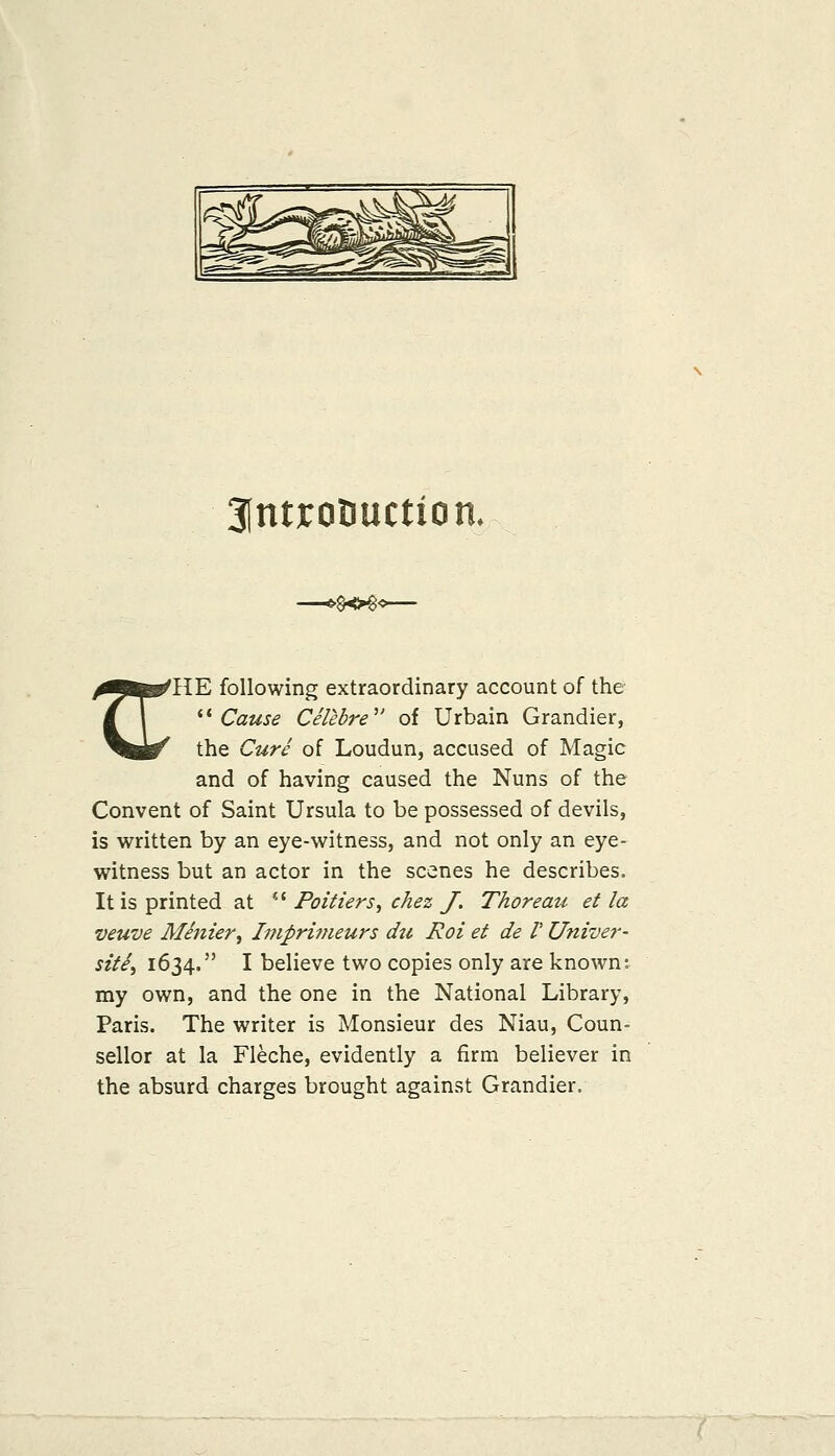3(ntrotiuction. >§o€< ^■fc^IIE following extraordinary account of the / 1 ^^ Cause Celebre of Urbain Grandier, ^M^ the Cure of Loudun, accused of Magic and of having caused the Nuns of the Convent of Saint Ursula to be possessed of devils, is written by an eye-witness, and not only an eye- witness but an actor in the scenes he describes. It is printed at *' Poitiers, chez J, Thoreau et la veuve Menier, Imprimeurs du Roi et de V Univer- site^ 1634. I believe two copies only are known: my own, and the one in the National Library, Paris. The writer is Monsieur des Niau, Coun- sellor at la Fleche, evidently a firm believer in the absurd charges brought against Grandier.