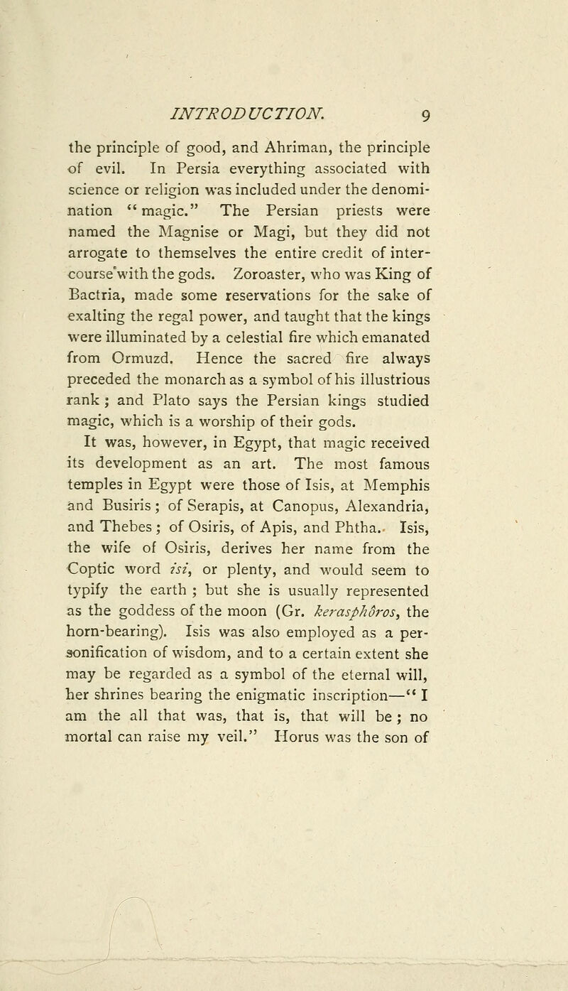 the principle of good, and Ahriman, the principle of evil. In Persia everything associated with science or religion was included under the denomi- nation magic. The Persian priests were named the Magnise or Magi, but they did not arrogate to themselves the entire credit of inter- courseVith the gods. Zoroaster, who was King of Bactria, made some reservations for the sake of exalting the regal power, and taught that the kings were illuminated by a celestial fire which emanated from Ormuzd. Hence the sacred fire always preceded the monarch as a symbol of his illustrious rank ; and Plato says the Persian kings studied magic, which is a worship of their gods. It was, however, in Egypt, that magic received its development as an art. The most famous temples in Egypt were those of Isis, at Memphis and Busiris ; of Serapis, at Canopus, Alexandria, and Thebes ; of Osiris, of Apis, and Phtha. Isis, the wife of Osiris, derives her name from the Coptic word I'sz, or plenty, and would seem to typify the earth ; but she is usually represented as the goddess of the moon (Gr. kerasphdi-os, the horn-bearing). Isis was also employed as a per- sonification of wisdom, and to a certain extent she may be regarded as a symbol of the eternal will, her shrines bearing the enigmatic inscription— I am the all that was, that is, that will be ; no mortal can raise my veil. Horus was the son of