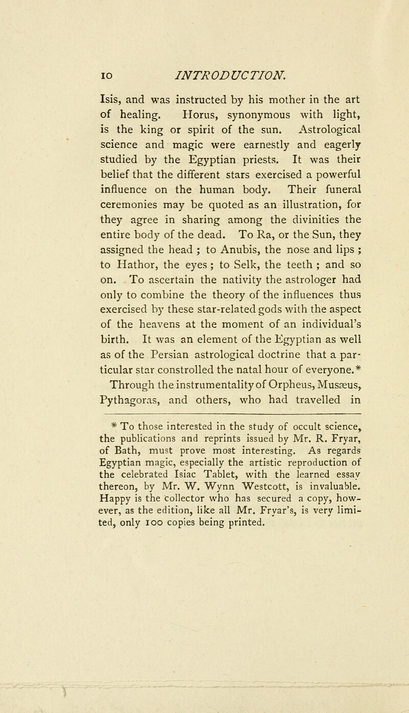 Isis, and was instructed by his mother in the art of healing. Horus, synonymous with light, is the king or spirit of the sun. Astrological science and magic were earnestly and eagerly studied by the Egyptian priests. It was their belief that the different stars exercised a powerful influence on the human body. Their funeral ceremonies may be quoted as an illustration, for they agree in sharing among the divinities the entire body of the dead. To Ra, or the Sun, they assigned the head ; to Anubis, the nose and lips ; to Hathor, the eyes; to Selk, the teeth ; and so on. To ascertain the nativity the astrologer had only to combine the theory of the influences thus exercised by these star-related gods with the aspect of the heavens at the moment of an individual's birth. It was an element of the Egyptian as well as of the Persian astrological doctrine that a par- ticular star constrolled the natal hour of everyone.* Through the instrumentality of Orpheus, Musseus, Pythagoras, and others, who had travelled in * To those interested in the study of occult science^ the publications and reprints issued by Mr. R. Fryar, of Bath, must prove most interesting. As regards Egyptian magic, especially the artistic reproduction of the celebrated Isiac Tablet, with the learned essay thereon, by Mr, W. Wynn Westcott, is invaluable, Happy is the collector who has secured a copy, how- ever, as the edition, like all Mr. Fryar's, is very limi- ted, only loo copies being printed.