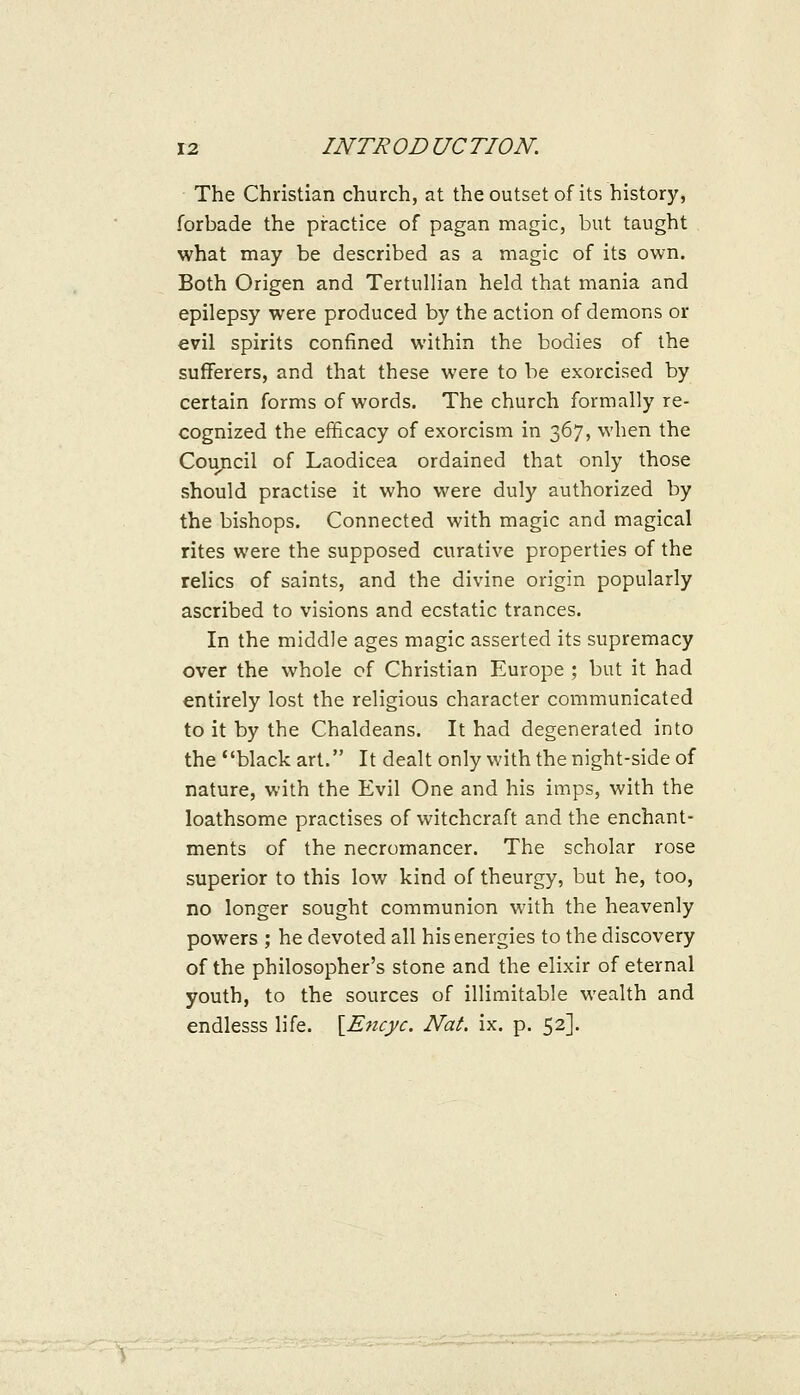 The Christian church, at the outset of its history, forbade the practice of pagan magic, but taught what may be described as a magic of its own. Both Origen and Tertullian held that mania and epilepsy were produced by the action of demons or evil spirits confined within the bodies of the sufferers, and that these were to be exorcised by certain forms of words. The church formally re- cognized the efficacy of exorcism in 367, when the Coujicil of Laodicea ordained that only those should practise it who were duly authorized by the bishops. Connected with magic and magical rites were the supposed curative properties of the relics of saints, and the divine origin popularly ascribed to visions and ecstatic trances. In the middle ages magic asserted its supremacy over the whole of Christian Europe ; but it had entirely lost the religious character communicated to it by the Chaldeans. It had degenerated into the black art. It dealt only with the night-side of nature, with the Evil One and his imps, with the loathsome practises of witchcraft and the enchant- ments of the necromancer. The scholar rose superior to this low kind of theurgy, but he, too, no longer sought communion with the heavenly powers ; he devoted all his energies to the discovery of the philosopher's stone and the elixir of eternal youth, to the sources of illimitable wealth and endlesss life. \_Encyc. Nat. ix. p. 52].