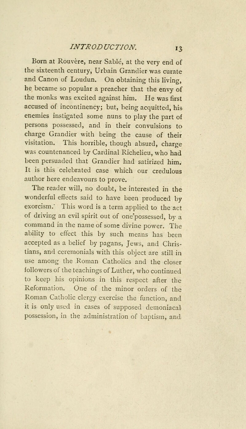 Born at Rouvere, near Sable, at the very end of the sixteenth century, Urbain Grandier was curate and Canon of Loudun. On obtaining this living, he became so popular a preacher that the envy of the monks was excited against him. He was first accused of incontinency; but, being acquitted, his enemies instigated some nuns to play the part of persons possessed, and in their convulsions to charge Grandier with being the cause of their visitation. This horrible, though absurd, charge was countenanced by Cardinal Richelieu, who had been persuaded that Grandier had satirized him. It is this celebrated case which our credulous author here endeavours to prove. The reader will, no doubt, be interested in the wonderful effects said to have been produced by exorcism. This word is a term applied to the act of driving an evil spirit out of one'possessed, by a command in the name of some divine power. The ability to effect this by such means has been accepted as a belief by pagans, Jews, and Chris- tians, and ceremonials with this object are still in use among the Roman Catholics and the closer followers of the teachings of Luther, who continued to keep his opinions in this respect after the Reformation. One of the minor orders of the Roman Catholic clergy exercise the function, and it is only used in cases of supposed demoniacal possession, in the administration of baptism, and