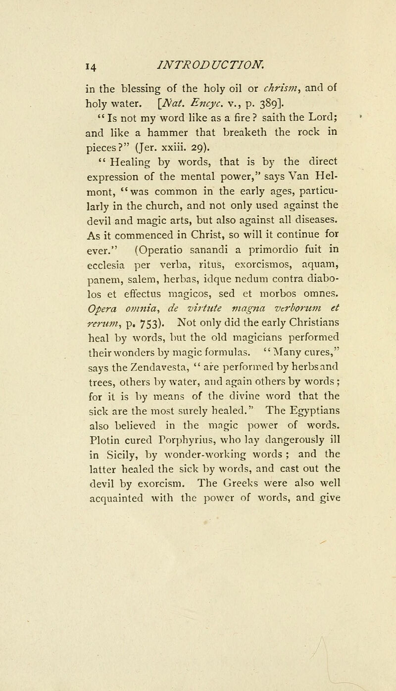 in the blessing of the holy oil or chrism^ and of holy water. \Nat. Encyc. v., p. 389].  Is not my word like as a fire ? saith the Lord; and like a hammer that breaketh the rock in pieces? (Jer. xxiii. 29).  Healing by words, that is by the direct expression of the mental power, says Van Hel- mont, was common in the early ages, particu- larly in the church, and not only used against the devil and magic arts, but also against all diseases. As it commenced in Christ, so will it continue for ever. (Operatio sanandi a primordio fuit in ecclesia per verba, ritus, exorcismos, aquam, panem, salem, herbas, idque nedum contra diabo- los et efTectus magicos, sed et morbos omnes. Opera omnia, de virtute magna verborum et renwi, p. 753). Not only did the early Christians heal by words, but the old magicians performed their wonders by magic formulas. '' Many cures, says the Zendavesta,  are performed by herbs and trees, others by water, and again others by words; for it is by means of the divine word that the sick are the most surely healed. The Egyptians also believed in the magic power of words. Plotin cured Porphyrius, who lay dangerously ill in Sicily, by wonder-working words ; and the latter healed the sick by words, and cast out the devil by exorcism. The Greeks were also well acquainted with the power of words, and give