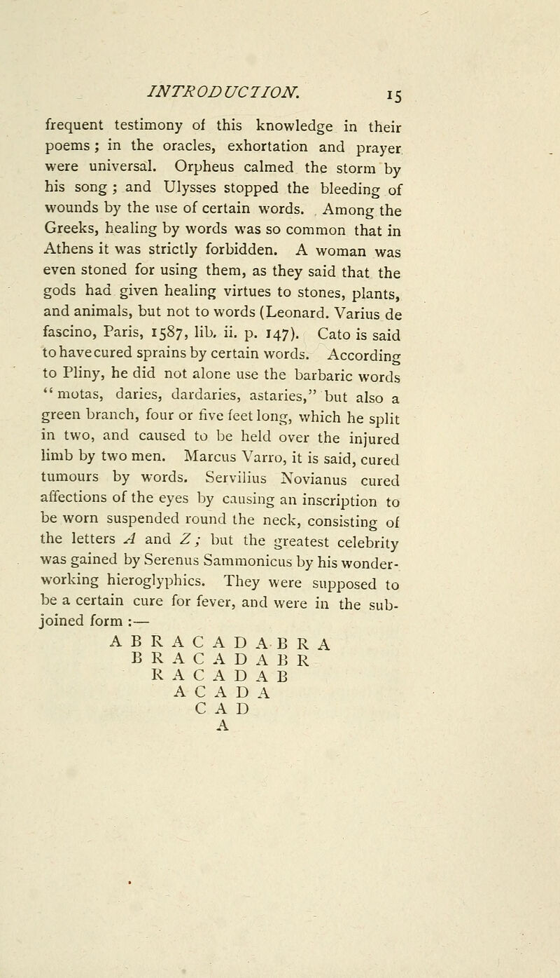 frequent testimony of this knowledge in their poems; in the oracles, exhortation and prayer were universal. Orpheus calmed the storm by his song ; and Ulysses stopped the bleeding of wounds by the use of certain words. Among the Greeks, healing by words was so common that in Athens it was strictly forbidden. A woman was even stoned for using them, as they said that the gods had given healing virtues to stones, plants, and animals, but not to words (Leonard. Varius de fascino, Paris, 1587, lib. ii. p. 147). Cato is said to have cured sprains by certain words. According to Pliny, he did not alone use the barbaric words *'motas, daries, dardaries, astaries, but also a green branch, four or five feet long, which he split in two, and caused to be held over the injured limb by two men. Marcus Varro, it is said, cured tumours by words. Servilius Novianus cured affections of the eyes by causing an inscription to be worn suspended round the neck, consisting of the letters A and Z; but the greatest celebrity was gained by Serenus Sammonicus by his wonder- working hieroglyphics. They were supposed to be a certain cure for fever, and were in the sub- joined form :— ABRACADABRA B R A C A D A B R R A C A D A B A C A D A CAD A