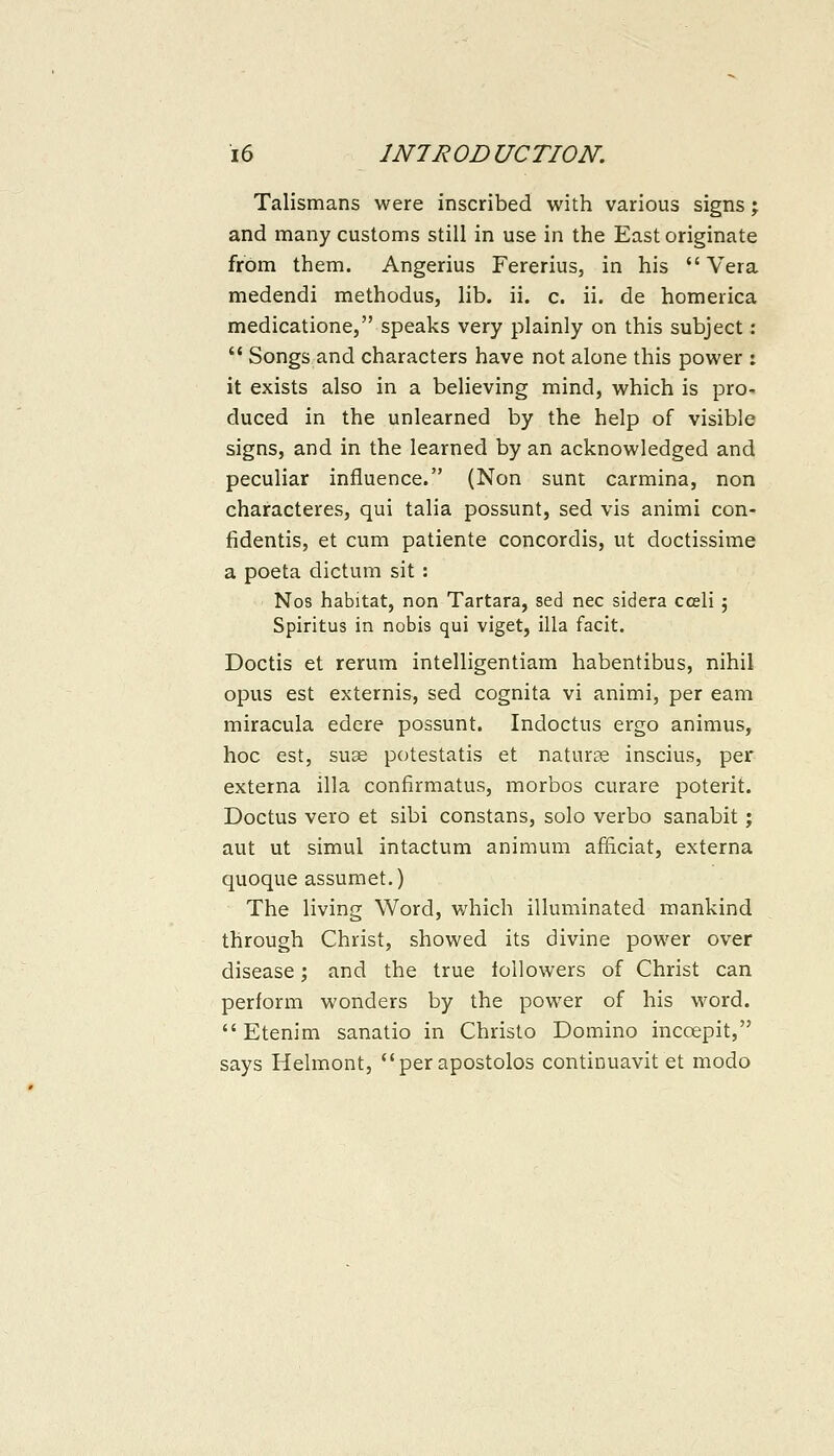 Talismans were inscribed with various signs; and many customs still in use in the East originate from them. Angerius Fererius, in his Vera medendi methodus, lib. ii. c. ii. de homerica medicatione, speaks very plainly on this subject: Songs and characters have not alone this power : it exists also in a believing mind, which is pro- duced in the unlearned by the help of visible signs, and in the learned by an acknowledged and peculiar influence. (Non sunt carmina, non characteres, qui talia possunt, sed vis animi con- fidentis, et cum patiente concordis, ut doctissime a poeta dictum sit : Nos habitat, non Tartara, sed nee sidera cceli 5 Spiritus in nobis qui viget, ilia facit. Doctis et rerum intelligentiam habentibus, nihil opus est externis, sed cognita vi animi, per earn miracula edere possunt. Indoctus ergo animus, hoc est, suae potestatis et naturae inscius, per externa ilia confirmatus, morbos curare poterit. Doctus vero et sibi constans, solo verbo sanabit j aut ut simul intactum animum afficiat, externa quoque assumet.) The living Word, which illuminated mankind through Christ, showed its divine power over disease; and the true followers of Christ can perform wonders by the power of his word. Etenim sanatio in Christo Domino incoepit, says Helmont, perapostolos continuavit et modo