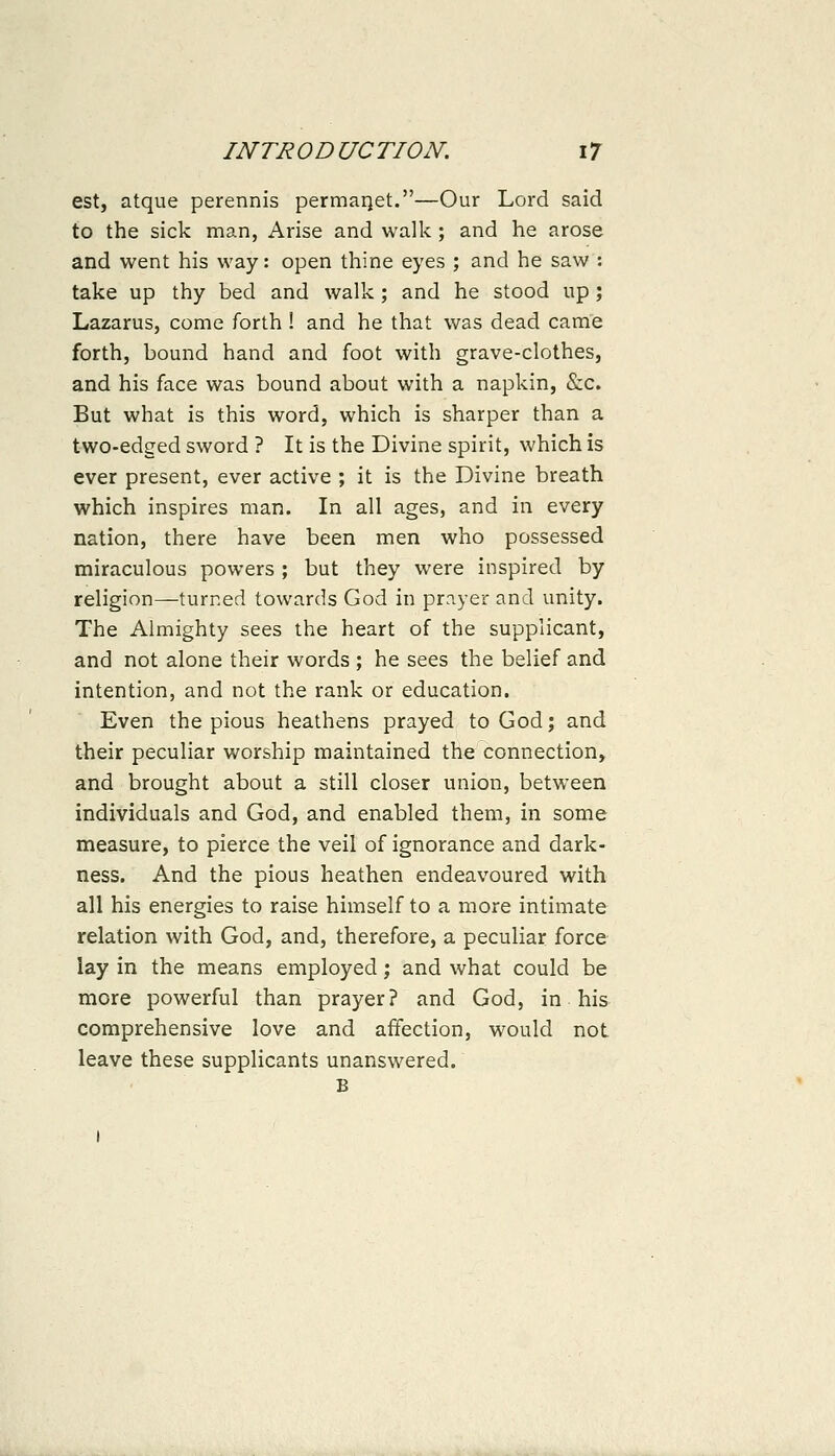 est, atque perennis permai]et.—Our Lord said to the sick man, Arise and walk; and he arose and went his way: open thine eyes ; and he saw : take up thy bed and walk ; and he stood up ; Lazarus, come forth ! and he that was dead came forth, bound hand and foot with grave-clothes, and his face was bound about with a napkin, &c. But what is this word, which is sharper than a two-edged sword ? It is the Divine spirit, which is ever present, ever active ; it is the Divine breath which inspires man. In all ages, and in every nation, there have been men who possessed miraculous powers ; but they were inspired by religion—turned towards God in prn.yer and unity. The Almighty sees the heart of the supplicant, and not alone their words ; he sees the belief and intention, and not the rank or education. Even the pious heathens prayed to God; and their peculiar worship maintained the connection, and brought about a still closer union, between individuals and God, and enabled them, in some measure, to pierce the veil of ignorance and dark- ness. And the pious heathen endeavoured with all his energies to raise himself to a more intimate relation with God, and, therefore, a peculiar force lay in the means employed; and what could be more powerful than prayer? and God, in his comprehensive love and affection, would not leave these supplicants unanswered. B