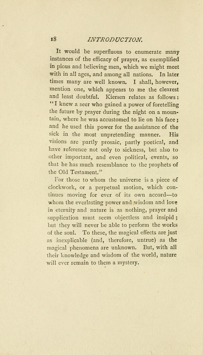 It would be superfluous to enumerate many instances of the efficacy of prayer, as exemplified in pious and believing men, which we might meet with in all ages, and among all nations. In later times many are well known. I shall, however, mention one, which appears to me the clearest and least doubtful. Kiersen relates as follows: I knew a seer who gained a power of foretelling the future by prayer during the night on a moun- tain, where he was accustomed to lie on his face; and he used this power for the assistance of the sick in the most unpretending manner. His visions are partly prosaic, partly poetical, and have reference not only to sickness, but also to other important, and even political, events, so that he has much resemblance to the prophets of the Old Testament. For those to whom the universe is a piece of clockwork, or a perpetual motion, which con- tinues moving for ever of its own accord—to whom the everlasting power and wisdom and love in eternity and nature is as nothing, prayer and supplication must seem objectless and insipid; but they will never be able to perform the works of the soul. To these, the magical effects are just as inexplicable (and, therefore, untrue) as the magical phenomena are unknown. But, with all their knowledge and wisdom of the world, nature will ever remain to them a mystery.