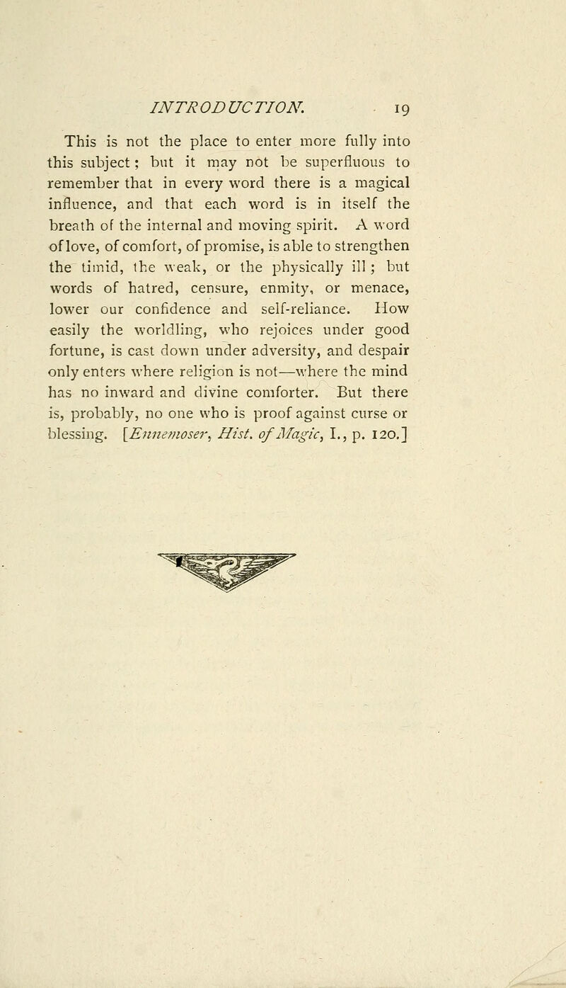 This is not the place to enter more fully into this subject; but it rnay not be superfluous to remember that in every word there is a magical influence, and that each word is in itself the breath of the internal and moving spirit. A word of love, of comfort, of promise, is able to strengthen the timid, the weak, or the physically ill; but words of hatred, censure, enmity, or menace, lower our confidence and self-reliance. How easily the worldling, who rejoices under good fortune, is cast down under adversity, and despair only enters where religion is not—where the mind has no inward and divine comforter. But there is, probably, no one who is proof against curse or blessing. \^Ennefnoser. Hist, of Magic ^ I., p. 120,]