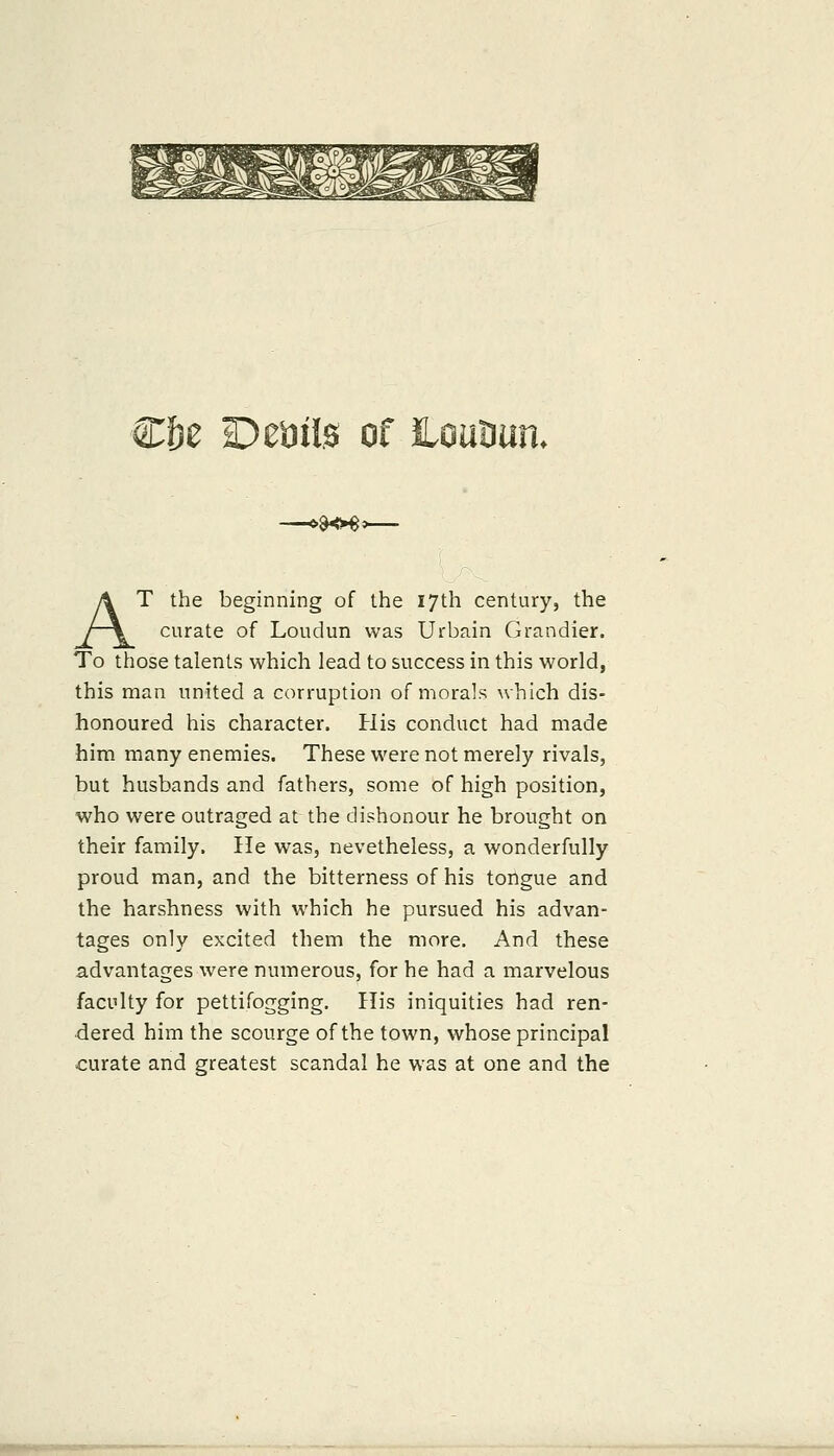 Cf)e Deails of louBun. >ao«o AT the beginning of the 17th century, the curate of Loudun was Urbain Grandier. To those talents which lead to success in this world, this man united a corruption of morals which dis- honoured his character. His conduct had made him many enemies. These were not merely rivals, but husbands and fathers, some of high position, who were outraged at the dishonour he brought on their family. He was, nevetheless, a wonderfully proud man, and the bitterness of his tongue and the harshness with which he pursued his advan- tages only excited them the more. And these advantages were numerous, for he had a marvelous faculty for pettifogging. His iniquities had ren- dered him the scourge of the town, whose principal curate and greatest scandal he was at one and the