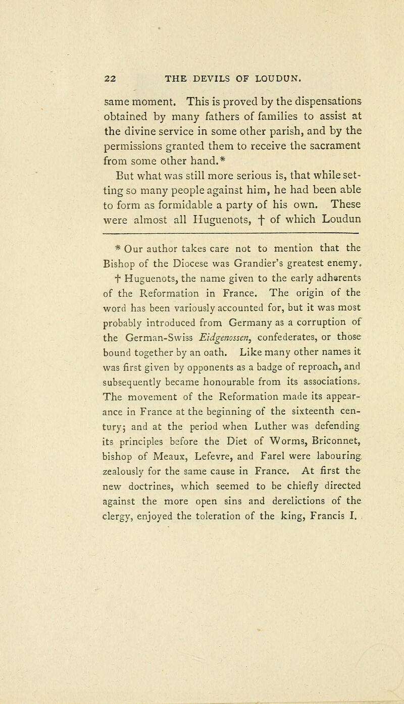 same moment. This is proved by the dispensations obtained by many fathers of families to assist at the divine service in some other parish, and by the permissions granted them to receive the sacrament from some other hand.* But what was still more serious is, that while set- ting so many people against him, he had been able to form as formidable a party of his own. These were almost all Huguenots, f of which Loudun * Our author takes care not to mention that the Bishop of the Diocese was Grandier's greatest enemy. f Huguenots, the name given to the early adharents of the Reformation in France. The origin of the word has been variously accounted for, but it was most probably introduced from Germany as a corruption of the German-Swiss Eidgenossen^ confederates, or those bound together by an oath. Like many other names it was first given by opponents as a badge of reproach, and subsequently became honourable from its associations. The movement of the Reformation made its appear- ance in France at the beginning of the sixteenth cen- turyj and at the period when Luther was defending its principles before the Diet of Worms, Briconnet, bishop of Meaux, Lefevre, and Farel were labouring, zealously for the same cause in France. At first the new doctrines, which seemed to be chiefly directed against the more open sins and derelictions of the clergy, enjoyed the toleration of the king, Francis 1. .