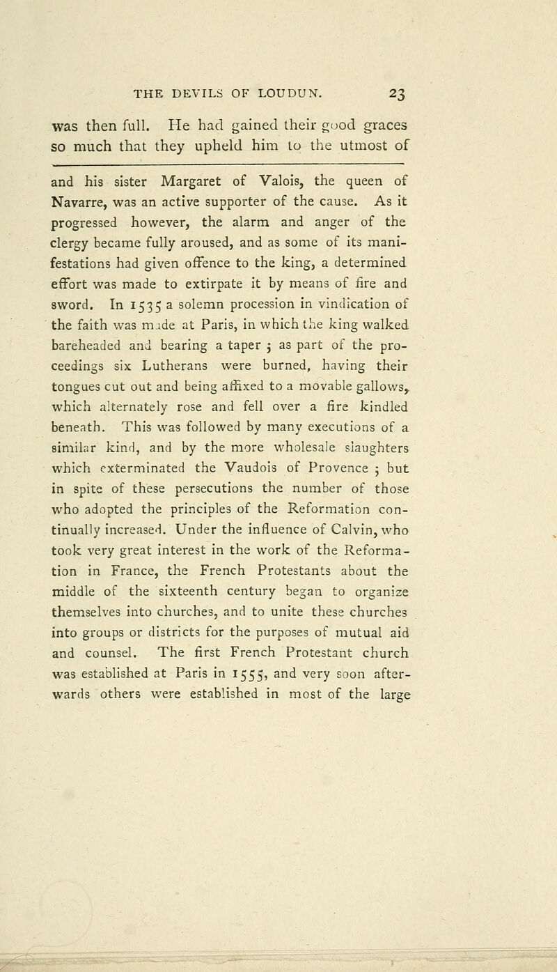 was then full. He had gained their good graces so much that they upheld him to the utmost of and his sister Margaret of Valois, the queen of Navarre, was an active supporter of the cause. As it progressed however, the alarm and anger of the clergy became fully aroused, and as some of its mani- festations had given offence to the king, a determined effort was made to extirpate it by means of fire and sword. In 1535 a solemn procession in vindication of the faith was m ide at Paris, in which the king walked bareheaded and bearing a taper j as part of the pro- ceedings six Lutherans were burned, having their tongues cut out and being affixed to a movable gallows,, which alternately rose and fell over a fire kindled beneath. This was followed by many executions of a similar kind, and by the more wholesale slaughters which exterminated the Vaudois of Provence 5 but in spite of these persecutions the number of those who adopted the principles of the Reformation con- tinually increased. Under the influence of Calvin, who took very great interest in the work of the Reforma- tion in France, the French Protestants about the middle of the sixteenth century began to organize themselves into churches, and to unite these churches into groups or districts for the purposes of mutual aid and counsel. The first French Protestant church was established at Paris in 1555, and very soon after- wards others were established in most of the large